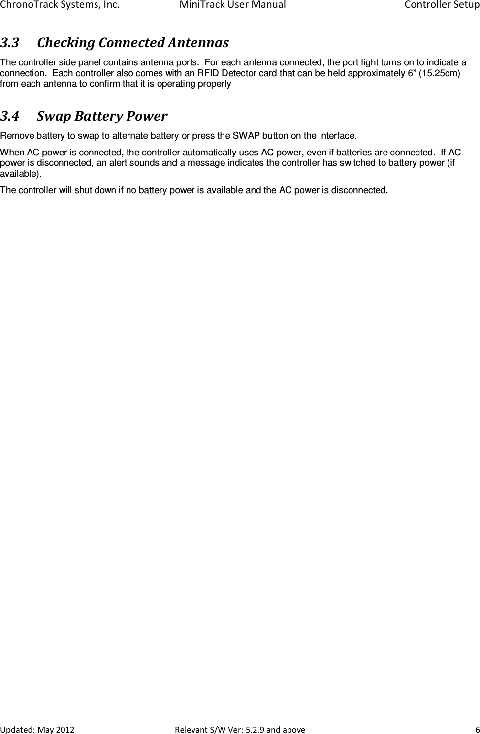 ChronoTrack Systems, Inc.  MiniTrack User Manual  Controller Setup  Updated: May 2012  Relevant S/W Ver: 5.2.9 and above  6 3.3 Checking Connected Antennas The controller side panel contains antenna ports.  For each antenna connected, the port light turns on to indicate a connection.  Each controller also comes with an RFID Detector card that can be held approximately 6” (15.25cm) from each antenna to confirm that it is operating properly 3.4 Swap Battery Power Remove battery to swap to alternate battery or press the SWAP button on the interface. When AC power is connected, the controller automatically uses AC power, even if batteries are connected.  If AC power is disconnected, an alert sounds and a message indicates the controller has switched to battery power (if available).   The controller will shut down if no battery power is available and the AC power is disconnected. 