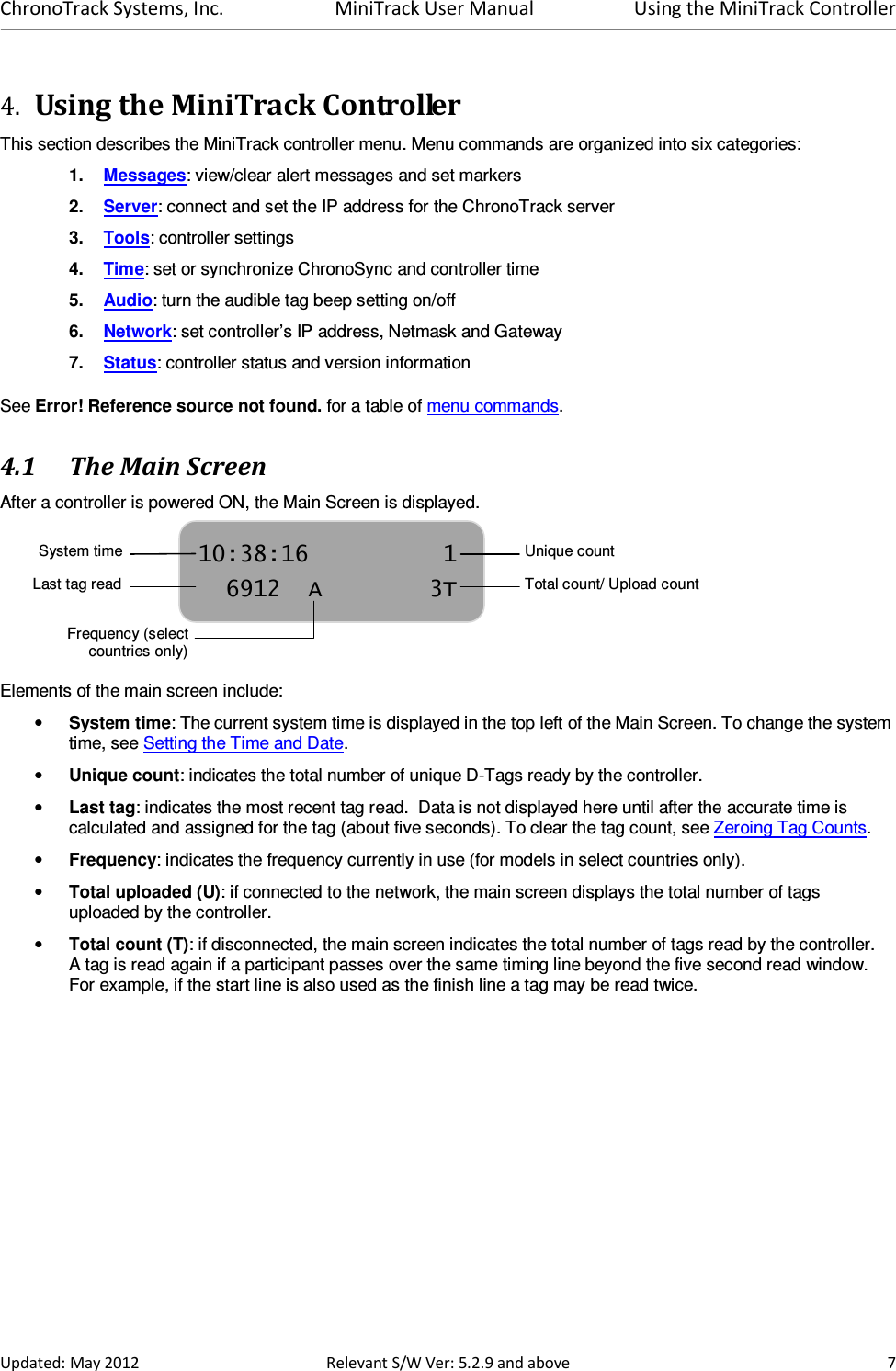 ChronoTrack Systems, Inc.  MiniTrack User Manual  Using the MiniTrack Controller  Updated: May 2012  Relevant S/W Ver: 5.2.9 and above  7 4. Using the MiniTrack Controller This section describes the MiniTrack controller menu. Menu commands are organized into six categories: 1.  Messages: view/clear alert messages and set markers 2.  Server: connect and set the IP address for the ChronoTrack server  3.  Tools: controller settings  4.  Time: set or synchronize ChronoSync and controller time  5.  Audio: turn the audible tag beep setting on/off 6.  Network: set controller’s IP address, Netmask and Gateway 7.  Status: controller status and version information See Error! Reference source not found. for a table of menu commands. 4.1 The Main Screen  After a controller is powered ON, the Main Screen is displayed.      Elements of the main screen include: • System time: The current system time is displayed in the top left of the Main Screen. To change the system time, see Setting the Time and Date. • Unique count: indicates the total number of unique D-Tags ready by the controller.  • Last tag: indicates the most recent tag read.  Data is not displayed here until after the accurate time is calculated and assigned for the tag (about five seconds). To clear the tag count, see Zeroing Tag Counts. • Frequency: indicates the frequency currently in use (for models in select countries only). • Total uploaded (U): if connected to the network, the main screen displays the total number of tags uploaded by the controller. • Total count (T): if disconnected, the main screen indicates the total number of tags read by the controller.  A tag is read again if a participant passes over the same timing line beyond the five second read window.  For example, if the start line is also used as the finish line a tag may be read twice. 10:38:16  1   6912  A  3T System time Last tag readUnique count Total count/ Upload count Frequency (select countries only)