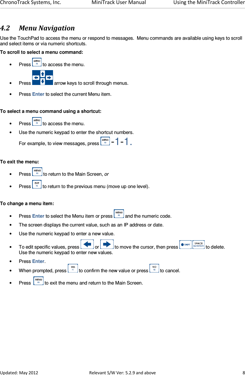 ChronoTrack Systems, Inc.  MiniTrack User Manual  Using the MiniTrack Controller  Updated: May 2012  Relevant S/W Ver: 5.2.9 and above  8 4.2 Menu Navigation Use the TouchPad to access the menu or respond to messages.  Menu commands are available using keys to scroll and select items or via numeric shortcuts.   To scroll to select a menu command: •  Press   to access the menu. •  Press   arrow keys to scroll through menus. •  Press Enter to select the current Menu item.  To select a menu command using a shortcut: •  Press   to access the menu. •  Use the numeric keypad to enter the shortcut numbers.   For example, to view messages, press   -1-1.  To exit the menu: •  Press   to return to the Main Screen, or •  Press   to return to the previous menu (move up one level).  To change a menu item: •  Press Enter to select the Menu item or press   and the numeric code. •  The screen displays the current value, such as an IP address or date. •  Use the numeric keypad to enter a new value. •  To edit specific values, press   or   to move the cursor, then press     to delete.   Use the numeric keypad to enter new values. •  Press Enter. •  When prompted, press   to confirm the new value or press   to cancel. •  Press    to exit the menu and return to the Main Screen. 