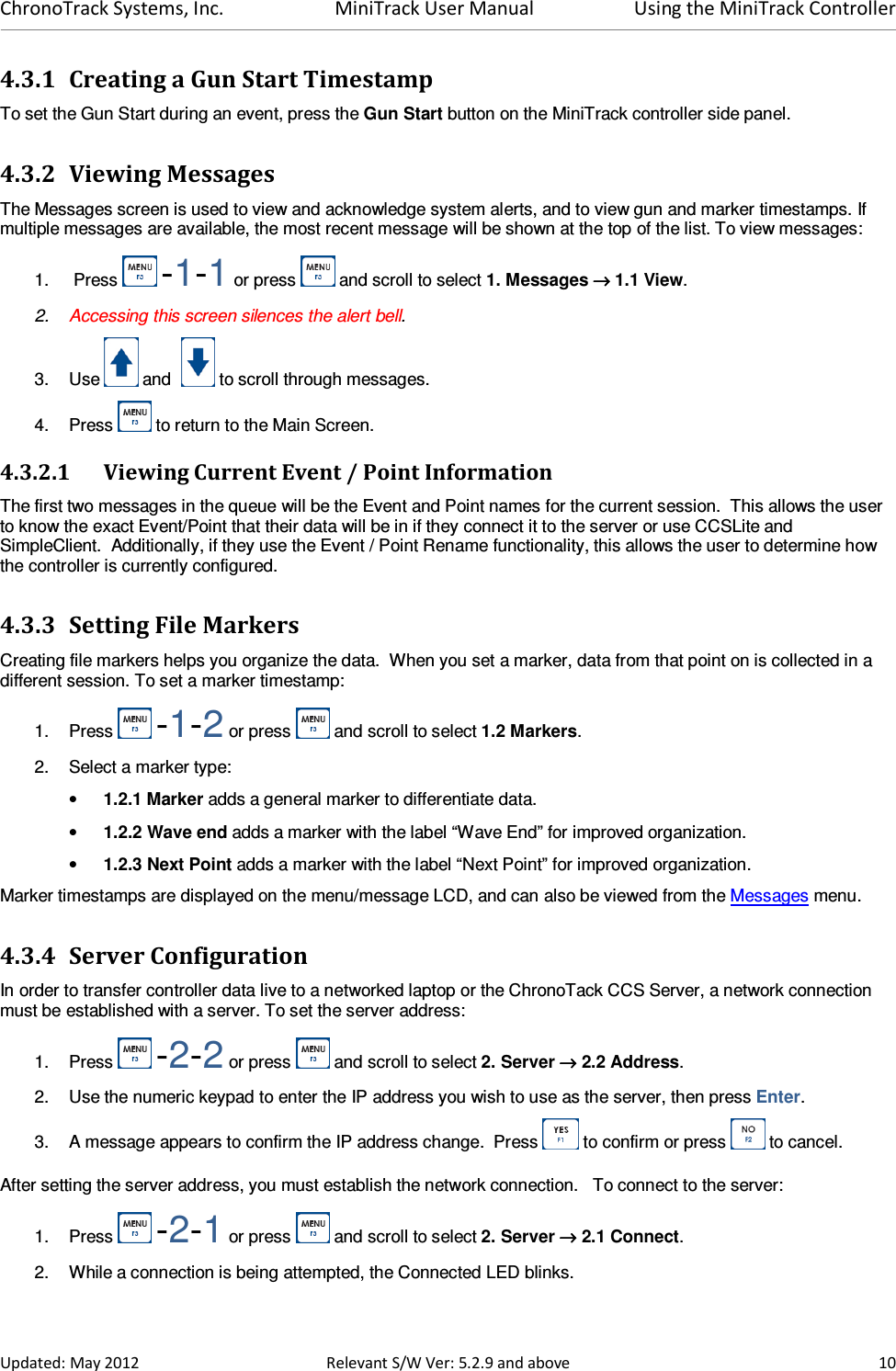 ChronoTrack Systems, Inc.  MiniTrack User Manual  Using the MiniTrack Controller  Updated: May 2012  Relevant S/W Ver: 5.2.9 and above  10 4.3.1 Creating a Gun Start Timestamp  To set the Gun Start during an event, press the Gun Start button on the MiniTrack controller side panel. 4.3.2 Viewing Messages  The Messages screen is used to view and acknowledge system alerts, and to view gun and marker timestamps. If multiple messages are available, the most recent message will be shown at the top of the list. To view messages: 1.   Press   -1-1 or press   and scroll to select 1. Messages →→→→ 1.1 View. 2.  Accessing this screen silences the alert bell. 3.  Use   and    to scroll through messages. 4.  Press   to return to the Main Screen. 4.3.2.1 Viewing Current Event / Point Information The first two messages in the queue will be the Event and Point names for the current session.  This allows the user to know the exact Event/Point that their data will be in if they connect it to the server or use CCSLite and SimpleClient.  Additionally, if they use the Event / Point Rename functionality, this allows the user to determine how the controller is currently configured. 4.3.3 Setting File Markers Creating file markers helps you organize the data.  When you set a marker, data from that point on is collected in a different session. To set a marker timestamp: 1.  Press   -1-2 or press   and scroll to select 1.2 Markers.   2.  Select a marker type: • 1.2.1 Marker adds a general marker to differentiate data. • 1.2.2 Wave end adds a marker with the label “Wave End” for improved organization. • 1.2.3 Next Point adds a marker with the label “Next Point” for improved organization. Marker timestamps are displayed on the menu/message LCD, and can also be viewed from the Messages menu. 4.3.4 Server Configuration In order to transfer controller data live to a networked laptop or the ChronoTack CCS Server, a network connection must be established with a server. To set the server address: 1.  Press   -2-2 or press   and scroll to select 2. Server →→→→ 2.2 Address. 2.  Use the numeric keypad to enter the IP address you wish to use as the server, then press Enter. 3.  A message appears to confirm the IP address change.  Press   to confirm or press   to cancel. After setting the server address, you must establish the network connection.   To connect to the server: 1.  Press   -2-1 or press   and scroll to select 2. Server →→→→ 2.1 Connect. 2.  While a connection is being attempted, the Connected LED blinks. 