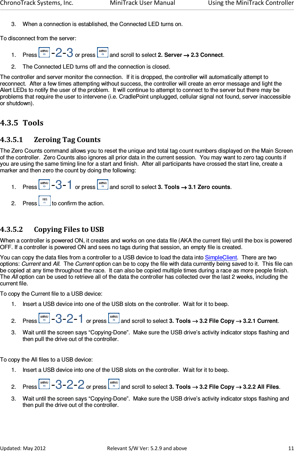 ChronoTrack Systems, Inc.  MiniTrack User Manual  Using the MiniTrack Controller  Updated: May 2012  Relevant S/W Ver: 5.2.9 and above  11 3.  When a connection is established, the Connected LED turns on. To disconnect from the server: 1.  Press   -2-3 or press   and scroll to select 2. Server →→→→ 2.3 Connect. 2.  The Connected LED turns off and the connection is closed. The controller and server monitor the connection.  If it is dropped, the controller will automatically attempt to reconnect.  After a few times attempting without success, the controller will create an error message and light the Alert LEDs to notify the user of the problem.  It will continue to attempt to connect to the server but there may be problems that require the user to intervene (i.e. CradlePoint unplugged, cellular signal not found, server inaccessible or shutdown). 4.3.5 Tools 4.3.5.1 Zeroing Tag Counts The Zero Counts command allows you to reset the unique and total tag count numbers displayed on the Main Screen of the controller.  Zero Counts also ignores all prior data in the current session.  You may want to zero tag counts if you are using the same timing line for a start and finish.  After all participants have crossed the start line, create a marker and then zero the count by doing the following: 1.  Press   -3-1 or press   and scroll to select 3. Tools →→→→ 3.1 Zero counts. 2.  Press   to confirm the action.  4.3.5.2 Copying Files to USB When a controller is powered ON, it creates and works on one data file (AKA the current file) until the box is powered OFF. If a controller is powered ON and sees no tags during that session, an empty file is created. You can copy the data files from a controller to a USB device to load the data into SimpleClient.  There are two options: Current and All.  The Current option can be to copy the file with data currently being saved to it.  This file can be copied at any time throughout the race.  It can also be copied multiple times during a race as more people finish. The All option can be used to retrieve all of the data the controller has collected over the last 2 weeks, including the current file. To copy the Current file to a USB device: 1.  Insert a USB device into one of the USB slots on the controller.  Wait for it to beep. 2.  Press   -3-2-1 or press   and scroll to select 3. Tools →→→→ 3.2 File Copy →→→→ 3.2.1 Current. 3.  Wait until the screen says “Copying-Done”.  Make sure the USB drive’s activity indicator stops flashing and then pull the drive out of the controller.  To copy the All files to a USB device: 1.  Insert a USB device into one of the USB slots on the controller.  Wait for it to beep. 2.  Press   -3-2-2 or press   and scroll to select 3. Tools →→→→ 3.2 File Copy →→→→ 3.2.2 All Files. 3.  Wait until the screen says “Copying-Done”.  Make sure the USB drive’s activity indicator stops flashing and then pull the drive out of the controller. 