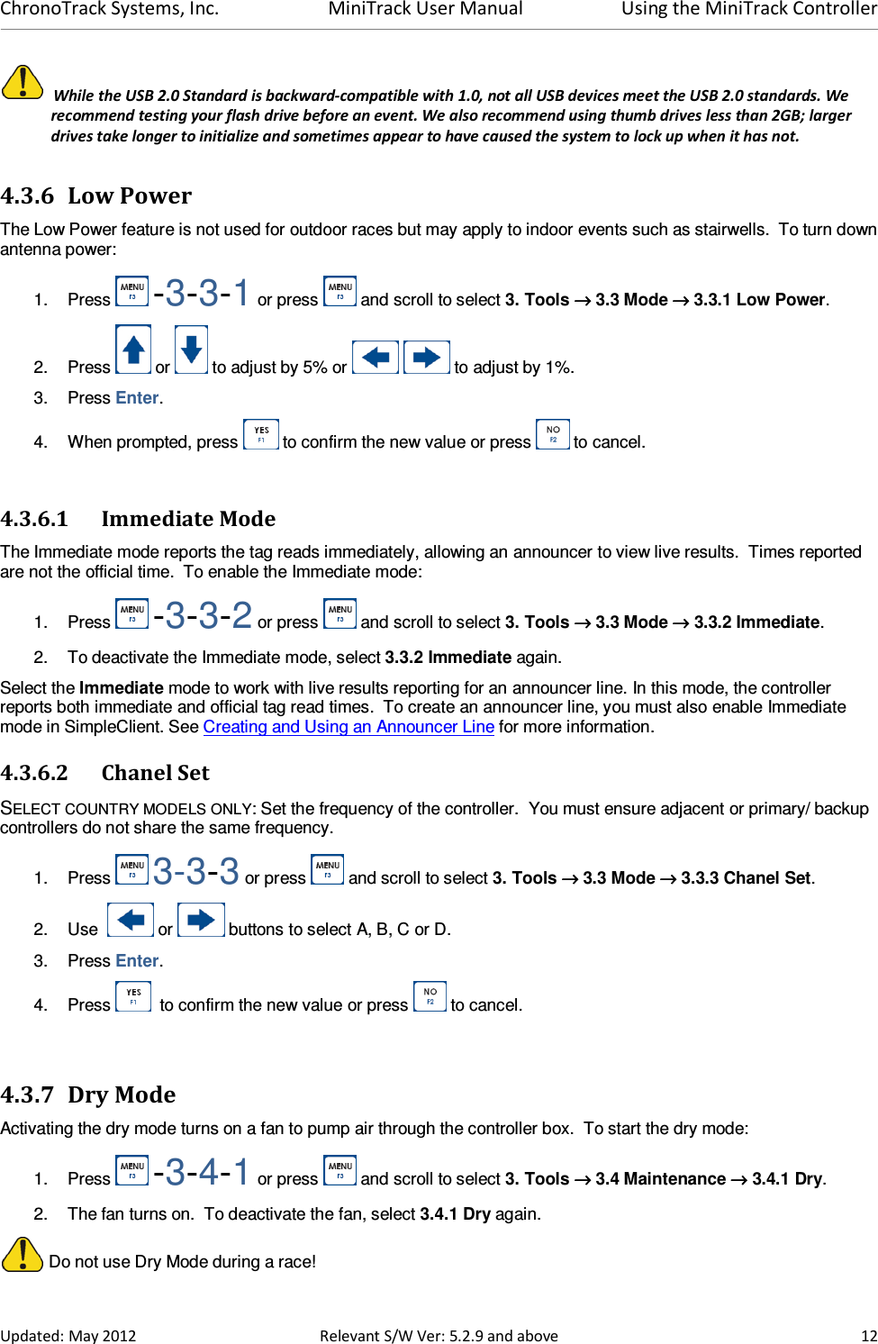 ChronoTrack Systems, Inc.  MiniTrack User Manual  Using the MiniTrack Controller  Updated: May 2012  Relevant S/W Ver: 5.2.9 and above  12   While the USB 2.0 Standard is backward-compatible with 1.0, not all USB devices meet the USB 2.0 standards. We recommend testing your flash drive before an event. We also recommend using thumb drives less than 2GB; larger drives take longer to initialize and sometimes appear to have caused the system to lock up when it has not. 4.3.6 Low Power The Low Power feature is not used for outdoor races but may apply to indoor events such as stairwells.  To turn down antenna power: 1.  Press   -3-3-1 or press   and scroll to select 3. Tools →→→→ 3.3 Mode →→→→ 3.3.1 Low Power. 2.  Press   or   to adjust by 5% or     to adjust by 1%. 3.  Press Enter. 4.  When prompted, press   to confirm the new value or press   to cancel.  4.3.6.1 Immediate Mode The Immediate mode reports the tag reads immediately, allowing an announcer to view live results.  Times reported are not the official time.  To enable the Immediate mode: 1.  Press   -3-3-2 or press   and scroll to select 3. Tools →→→→ 3.3 Mode →→→→ 3.3.2 Immediate. 2.  To deactivate the Immediate mode, select 3.3.2 Immediate again. Select the Immediate mode to work with live results reporting for an announcer line. In this mode, the controller reports both immediate and official tag read times.  To create an announcer line, you must also enable Immediate mode in SimpleClient. See Creating and Using an Announcer Line for more information. 4.3.6.2 Chanel Set SELECT COUNTRY MODELS ONLY: Set the frequency of the controller.  You must ensure adjacent or primary/ backup controllers do not share the same frequency. 1.  Press   3-3-3 or press   and scroll to select 3. Tools →→→→ 3.3 Mode →→→→ 3.3.3 Chanel Set. 2.  Use    or   buttons to select A, B, C or D. 3.  Press Enter. 4.  Press    to confirm the new value or press   to cancel.  4.3.7 Dry Mode Activating the dry mode turns on a fan to pump air through the controller box.  To start the dry mode: 1.  Press   -3-4-1 or press   and scroll to select 3. Tools →→→→ 3.4 Maintenance →→→→ 3.4.1 Dry. 2.  The fan turns on.  To deactivate the fan, select 3.4.1 Dry again.  Do not use Dry Mode during a race! 