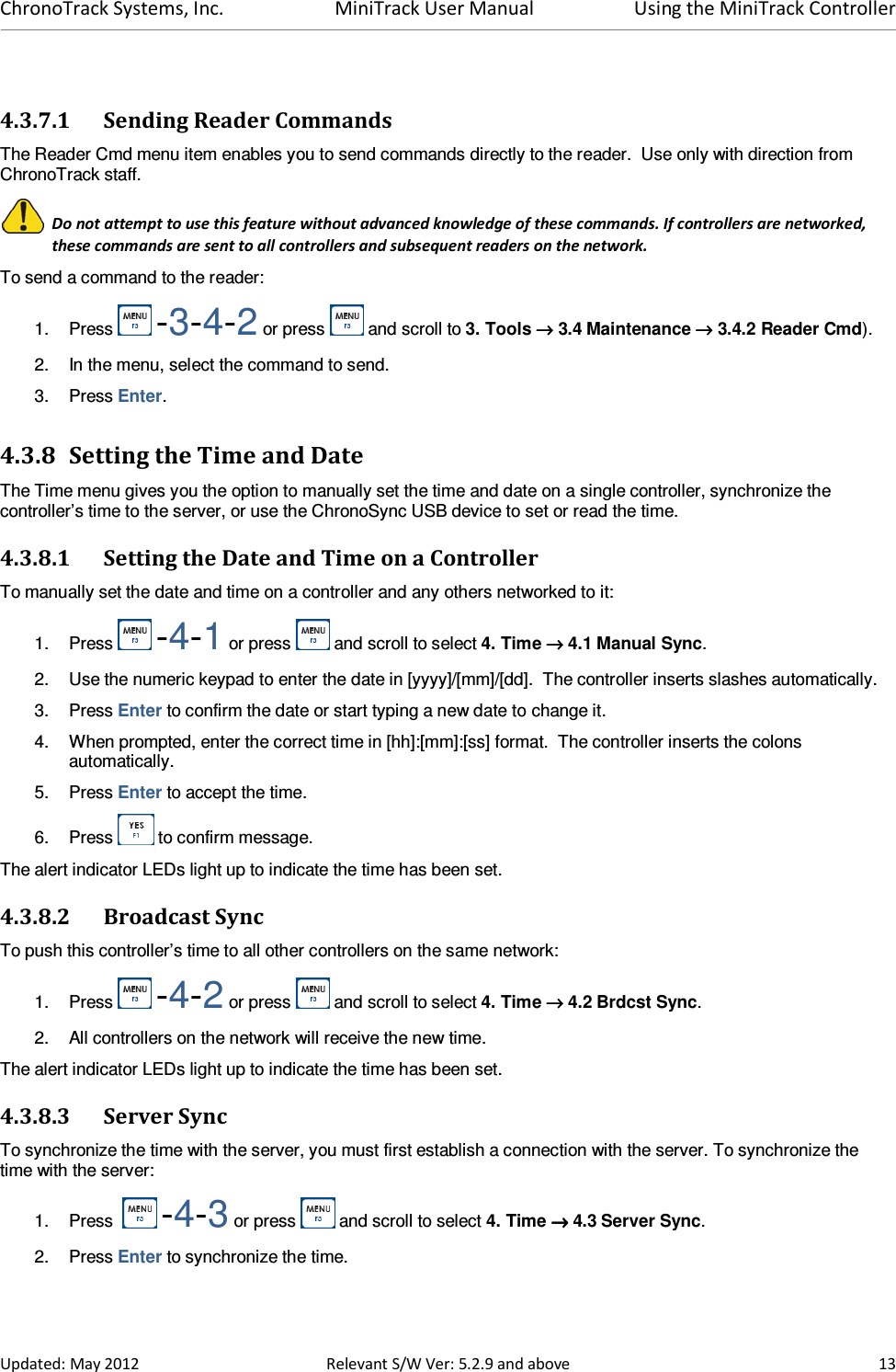 ChronoTrack Systems, Inc.  MiniTrack User Manual  Using the MiniTrack Controller  Updated: May 2012  Relevant S/W Ver: 5.2.9 and above  13  4.3.7.1 Sending Reader Commands The Reader Cmd menu item enables you to send commands directly to the reader.  Use only with direction from ChronoTrack staff.   Do not attempt to use this feature without advanced knowledge of these commands. If controllers are networked, these commands are sent to all controllers and subsequent readers on the network. To send a command to the reader: 1.  Press   -3-4-2 or press   and scroll to 3. Tools →→→→ 3.4 Maintenance →→→→ 3.4.2 Reader Cmd). 2.  In the menu, select the command to send. 3.  Press Enter. 4.3.8 Setting the Time and Date The Time menu gives you the option to manually set the time and date on a single controller, synchronize the controller’s time to the server, or use the ChronoSync USB device to set or read the time. 4.3.8.1 Setting the Date and Time on a Controller To manually set the date and time on a controller and any others networked to it: 1.  Press   -4-1 or press   and scroll to select 4. Time →→→→ 4.1 Manual Sync. 2.  Use the numeric keypad to enter the date in [yyyy]/[mm]/[dd].  The controller inserts slashes automatically.  3.  Press Enter to confirm the date or start typing a new date to change it. 4.  When prompted, enter the correct time in [hh]:[mm]:[ss] format.  The controller inserts the colons automatically. 5.  Press Enter to accept the time. 6.  Press   to confirm message. The alert indicator LEDs light up to indicate the time has been set. 4.3.8.2 Broadcast Sync To push this controller’s time to all other controllers on the same network: 1.  Press   -4-2 or press   and scroll to select 4. Time →→→→ 4.2 Brdcst Sync. 2.  All controllers on the network will receive the new time.  The alert indicator LEDs light up to indicate the time has been set. 4.3.8.3 Server Sync To synchronize the time with the server, you must first establish a connection with the server. To synchronize the time with the server: 1.  Press    -4-3 or press   and scroll to select 4. Time →→→→ 4.3 Server Sync. 2.  Press Enter to synchronize the time. 