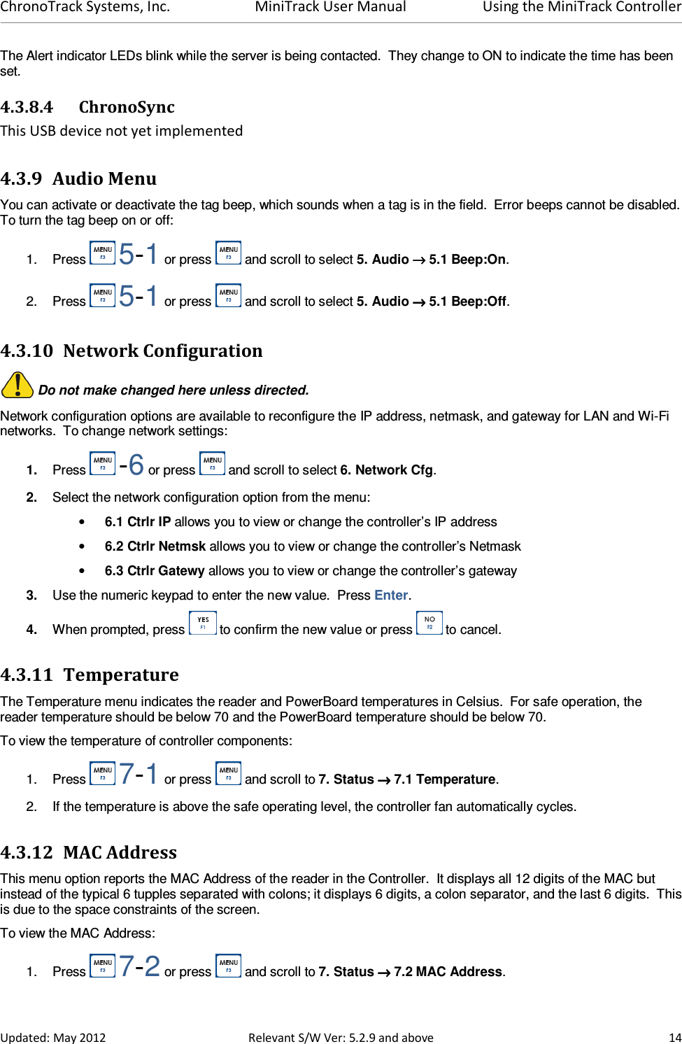 ChronoTrack Systems, Inc.  MiniTrack User Manual  Using the MiniTrack Controller  Updated: May 2012  Relevant S/W Ver: 5.2.9 and above  14 The Alert indicator LEDs blink while the server is being contacted.  They change to ON to indicate the time has been set. 4.3.8.4 ChronoSync This USB device not yet implemented 4.3.9 Audio Menu You can activate or deactivate the tag beep, which sounds when a tag is in the field.  Error beeps cannot be disabled.  To turn the tag beep on or off: 1.  Press   5-1 or press   and scroll to select 5. Audio →→→→ 5.1 Beep:On. 2.  Press   5-1 or press   and scroll to select 5. Audio →→→→ 5.1 Beep:Off. 4.3.10 Network Configuration  Do not make changed here unless directed. Network configuration options are available to reconfigure the IP address, netmask, and gateway for LAN and Wi-Fi networks.  To change network settings: 1.  Press   -6 or press   and scroll to select 6. Network Cfg. 2.  Select the network configuration option from the menu: • 6.1 Ctrlr IP allows you to view or change the controller’s IP address • 6.2 Ctrlr Netmsk allows you to view or change the controller’s Netmask • 6.3 Ctrlr Gatewy allows you to view or change the controller’s gateway 3.  Use the numeric keypad to enter the new value.  Press Enter. 4.  When prompted, press   to confirm the new value or press   to cancel. 4.3.11 Temperature The Temperature menu indicates the reader and PowerBoard temperatures in Celsius.  For safe operation, the reader temperature should be below 70 and the PowerBoard temperature should be below 70. To view the temperature of controller components: 1.  Press   7-1 or press   and scroll to 7. Status →→→→ 7.1 Temperature. 2.  If the temperature is above the safe operating level, the controller fan automatically cycles.  4.3.12 MAC Address This menu option reports the MAC Address of the reader in the Controller.  It displays all 12 digits of the MAC but instead of the typical 6 tupples separated with colons; it displays 6 digits, a colon separator, and the last 6 digits.  This is due to the space constraints of the screen. To view the MAC Address: 1.  Press   7-2 or press   and scroll to 7. Status →→→→ 7.2 MAC Address. 