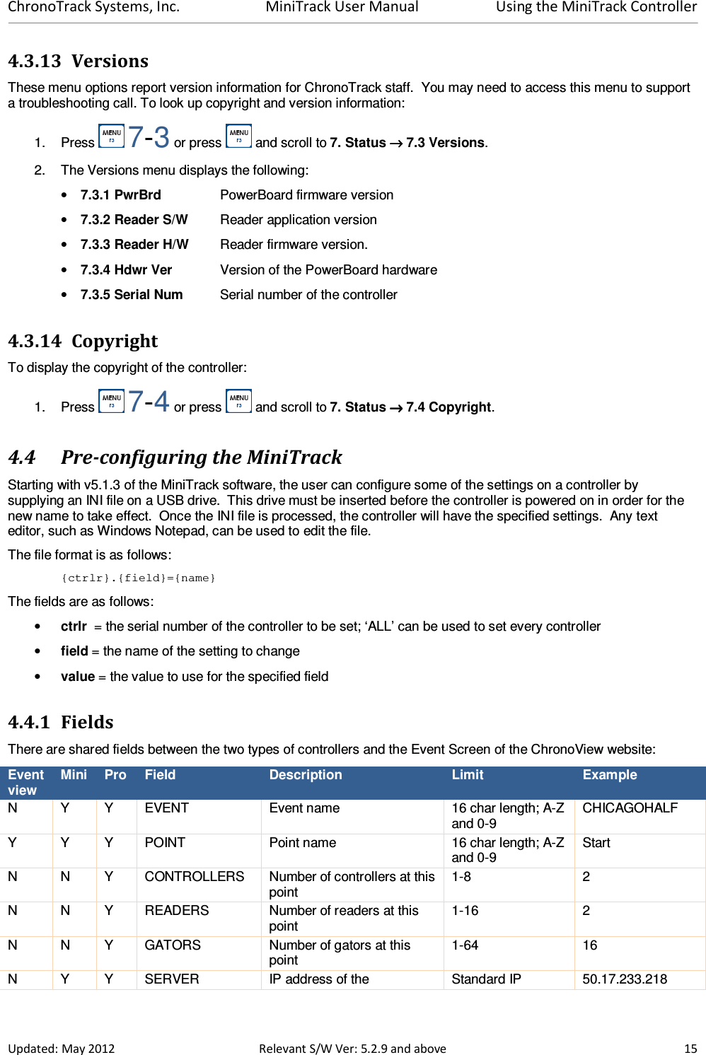 ChronoTrack Systems, Inc.  MiniTrack User Manual  Using the MiniTrack Controller  Updated: May 2012  Relevant S/W Ver: 5.2.9 and above  15 4.3.13 Versions These menu options report version information for ChronoTrack staff.  You may need to access this menu to support a troubleshooting call. To look up copyright and version information: 1.  Press   7-3 or press   and scroll to 7. Status →→→→ 7.3 Versions. 2.  The Versions menu displays the following: • 7.3.1 PwrBrd    PowerBoard firmware version • 7.3.2 Reader S/W  Reader application version • 7.3.3 Reader H/W  Reader firmware version. • 7.3.4 Hdwr Ver  Version of the PowerBoard hardware • 7.3.5 Serial Num  Serial number of the controller 4.3.14 Copyright To display the copyright of the controller: 1.  Press   7-4 or press   and scroll to 7. Status →→→→ 7.4 Copyright. 4.4 Pre-configuring the MiniTrack Starting with v5.1.3 of the MiniTrack software, the user can configure some of the settings on a controller by supplying an INI file on a USB drive.  This drive must be inserted before the controller is powered on in order for the new name to take effect.  Once the INI file is processed, the controller will have the specified settings.  Any text editor, such as Windows Notepad, can be used to edit the file. The file format is as follows: {ctrlr}.{field}={name} The fields are as follows: • ctrlr  = the serial number of the controller to be set; ‘ALL’ can be used to set every controller • field = the name of the setting to change • value = the value to use for the specified field 4.4.1 Fields There are shared fields between the two types of controllers and the Event Screen of the ChronoView website: Event view Mini  Pro  Field  Description  Limit  Example N  Y  Y  EVENT  Event name  16 char length; A-Z and 0-9 CHICAGOHALF Y  Y  Y  POINT  Point name  16 char length; A-Z and 0-9 Start N  N  Y  CONTROLLERS  Number of controllers at this point 1-8  2 N  N  Y  READERS  Number of readers at this point 1-16  2 N  N  Y  GATORS  Number of gators at this point 1-64  16 N  Y  Y  SERVER  IP address of the  Standard IP  50.17.233.218 