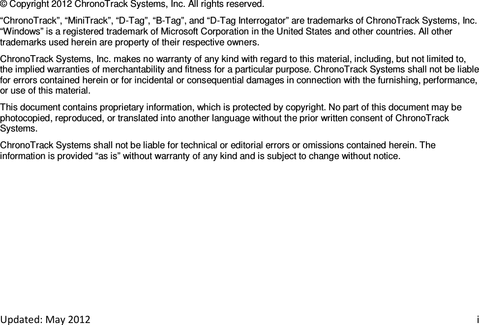   Updated: May 2012    i                         © Copyright 2012 ChronoTrack Systems, Inc. All rights reserved. “ChronoTrack”, “MiniTrack”, “D-Tag”, “B-Tag”, and “D-Tag Interrogator” are trademarks of ChronoTrack Systems, Inc. “Windows” is a registered trademark of Microsoft Corporation in the United States and other countries. All other trademarks used herein are property of their respective owners. ChronoTrack Systems, Inc. makes no warranty of any kind with regard to this material, including, but not limited to, the implied warranties of merchantability and fitness for a particular purpose. ChronoTrack Systems shall not be liable for errors contained herein or for incidental or consequential damages in connection with the furnishing, performance, or use of this material. This document contains proprietary information, which is protected by copyright. No part of this document may be photocopied, reproduced, or translated into another language without the prior written consent of ChronoTrack Systems. ChronoTrack Systems shall not be liable for technical or editorial errors or omissions contained herein. The information is provided “as is” without warranty of any kind and is subject to change without notice. 