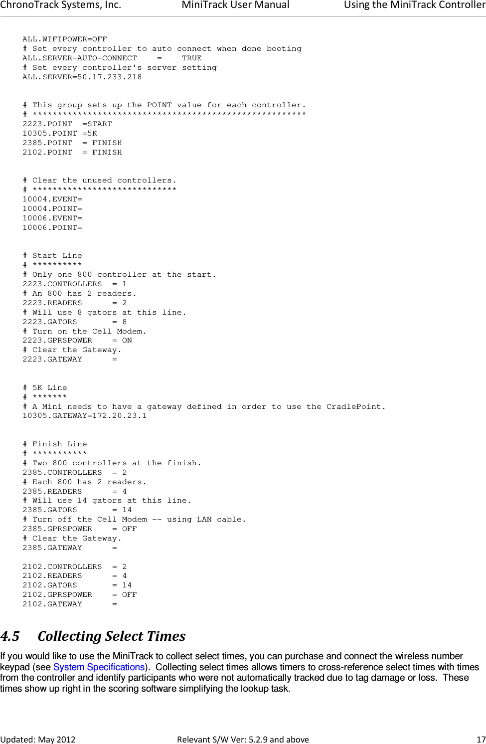 ChronoTrack Systems, Inc.  MiniTrack User Manual  Using the MiniTrack Controller  Updated: May 2012  Relevant S/W Ver: 5.2.9 and above  17 ALL.WIFIPOWER=OFF # Set every controller to auto connect when done booting ALL.SERVER-AUTO-CONNECT    =    TRUE # Set every controller&apos;s server setting ALL.SERVER=50.17.233.218   # This group sets up the POINT value for each controller. # ******************************************************* 2223.POINT  =START 10305.POINT =5K 2385.POINT  = FINISH 2102.POINT  = FINISH   # Clear the unused controllers. # ***************************** 10004.EVENT= 10004.POINT= 10006.EVENT= 10006.POINT=   # Start Line # ********** # Only one 800 controller at the start. 2223.CONTROLLERS  = 1 # An 800 has 2 readers. 2223.READERS      = 2 # Will use 8 gators at this line. 2223.GATORS       = 8 # Turn on the Cell Modem. 2223.GPRSPOWER    = ON # Clear the Gateway. 2223.GATEWAY      =   # 5K Line # ******* # A Mini needs to have a gateway defined in order to use the CradlePoint. 10305.GATEWAY=172.20.23.1   # Finish Line # *********** # Two 800 controllers at the finish. 2385.CONTROLLERS  = 2 # Each 800 has 2 readers. 2385.READERS      = 4 # Will use 14 gators at this line. 2385.GATORS       = 14 # Turn off the Cell Modem -- using LAN cable. 2385.GPRSPOWER    = OFF # Clear the Gateway. 2385.GATEWAY      =  2102.CONTROLLERS  = 2 2102.READERS      = 4 2102.GATORS       = 14 2102.GPRSPOWER    = OFF 2102.GATEWAY      = 4.5 Collecting Select Times If you would like to use the MiniTrack to collect select times, you can purchase and connect the wireless number keypad (see System Specifications).  Collecting select times allows timers to cross-reference select times with times from the controller and identify participants who were not automatically tracked due to tag damage or loss.  These times show up right in the scoring software simplifying the lookup task. 