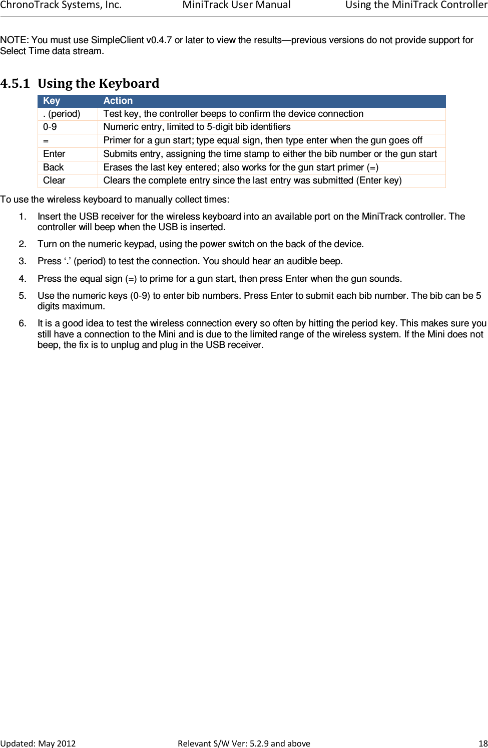 ChronoTrack Systems, Inc.  MiniTrack User Manual  Using the MiniTrack Controller  Updated: May 2012  Relevant S/W Ver: 5.2.9 and above  18 NOTE: You must use SimpleClient v0.4.7 or later to view the results—previous versions do not provide support for Select Time data stream.  4.5.1 Using the Keyboard Key  Action . (period)  Test key, the controller beeps to confirm the device connection 0-9  Numeric entry, limited to 5-digit bib identifiers =  Primer for a gun start; type equal sign, then type enter when the gun goes off Enter  Submits entry, assigning the time stamp to either the bib number or the gun start Back  Erases the last key entered; also works for the gun start primer (=) Clear  Clears the complete entry since the last entry was submitted (Enter key) To use the wireless keyboard to manually collect times: 1.  Insert the USB receiver for the wireless keyboard into an available port on the MiniTrack controller. The controller will beep when the USB is inserted. 2.  Turn on the numeric keypad, using the power switch on the back of the device. 3.  Press ‘.’ (period) to test the connection. You should hear an audible beep. 4.  Press the equal sign (=) to prime for a gun start, then press Enter when the gun sounds. 5.  Use the numeric keys (0-9) to enter bib numbers. Press Enter to submit each bib number. The bib can be 5 digits maximum. 6.  It is a good idea to test the wireless connection every so often by hitting the period key. This makes sure you still have a connection to the Mini and is due to the limited range of the wireless system. If the Mini does not beep, the fix is to unplug and plug in the USB receiver.