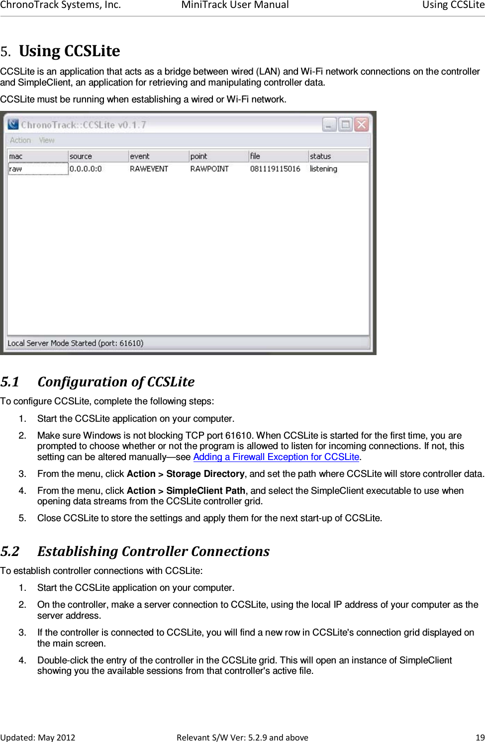 ChronoTrack Systems, Inc.  MiniTrack User Manual  Using CCSLite  Updated: May 2012  Relevant S/W Ver: 5.2.9 and above  19 5. Using CCSLite  CCSLite is an application that acts as a bridge between wired (LAN) and Wi-Fi network connections on the controller and SimpleClient, an application for retrieving and manipulating controller data. CCSLite must be running when establishing a wired or Wi-Fi network.  5.1 Configuration of CCSLite To configure CCSLite, complete the following steps: 1.  Start the CCSLite application on your computer. 2.  Make sure Windows is not blocking TCP port 61610. When CCSLite is started for the first time, you are prompted to choose whether or not the program is allowed to listen for incoming connections. If not, this setting can be altered manually—see Adding a Firewall Exception for CCSLite. 3.  From the menu, click Action &gt; Storage Directory, and set the path where CCSLite will store controller data. 4.  From the menu, click Action &gt; SimpleClient Path, and select the SimpleClient executable to use when opening data streams from the CCSLite controller grid. 5.  Close CCSLite to store the settings and apply them for the next start-up of CCSLite.  5.2 Establishing Controller Connections To establish controller connections with CCSLite: 1.  Start the CCSLite application on your computer. 2.  On the controller, make a server connection to CCSLite, using the local IP address of your computer as the server address. 3.  If the controller is connected to CCSLite, you will find a new row in CCSLite&apos;s connection grid displayed on the main screen. 4.  Double-click the entry of the controller in the CCSLite grid. This will open an instance of SimpleClient showing you the available sessions from that controller&apos;s active file. 