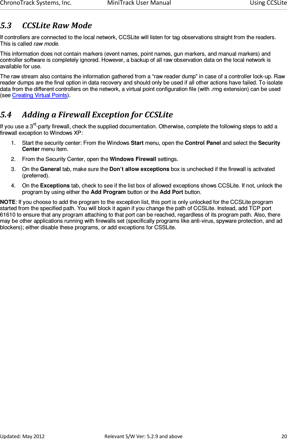 ChronoTrack Systems, Inc.  MiniTrack User Manual  Using CCSLite  Updated: May 2012  Relevant S/W Ver: 5.2.9 and above  20 5.3 CCSLite Raw Mode If controllers are connected to the local network, CCSLite will listen for tag observations straight from the readers. This is called raw mode.  This information does not contain markers (event names, point names, gun markers, and manual markers) and controller software is completely ignored. However, a backup of all raw observation data on the local network is available for use. The raw stream also contains the information gathered from a “raw reader dump” in case of a controller lock-up. Raw reader dumps are the final option in data recovery and should only be used if all other actions have failed. To isolate data from the different controllers on the network, a virtual point configuration file (with .rmg extension) can be used (see Creating Virtual Points). 5.4 Adding a Firewall Exception for CCSLite If you use a 3rd-party firewall, check the supplied documentation. Otherwise, complete the following steps to add a firewall exception to Windows XP: 1.  Start the security center: From the Windows Start menu, open the Control Panel and select the Security Center menu item. 2.  From the Security Center, open the Windows Firewall settings. 3.  On the General tab, make sure the Don’t allow exceptions box is unchecked if the firewall is activated (preferred). 4.  On the Exceptions tab, check to see if the list box of allowed exceptions shows CCSLite. If not, unlock the program by using either the Add Program button or the Add Port button. NOTE: If you choose to add the program to the exception list, this port is only unlocked for the CCSLite program started from the specified path. You will block it again if you change the path of CCSLite. Instead, add TCP port 61610 to ensure that any program attaching to that port can be reached, regardless of its program path. Also, there may be other applications running with firewalls set (specifically programs like anti-virus, spyware protection, and ad blockers); either disable these programs, or add exceptions for CSSLite.                     