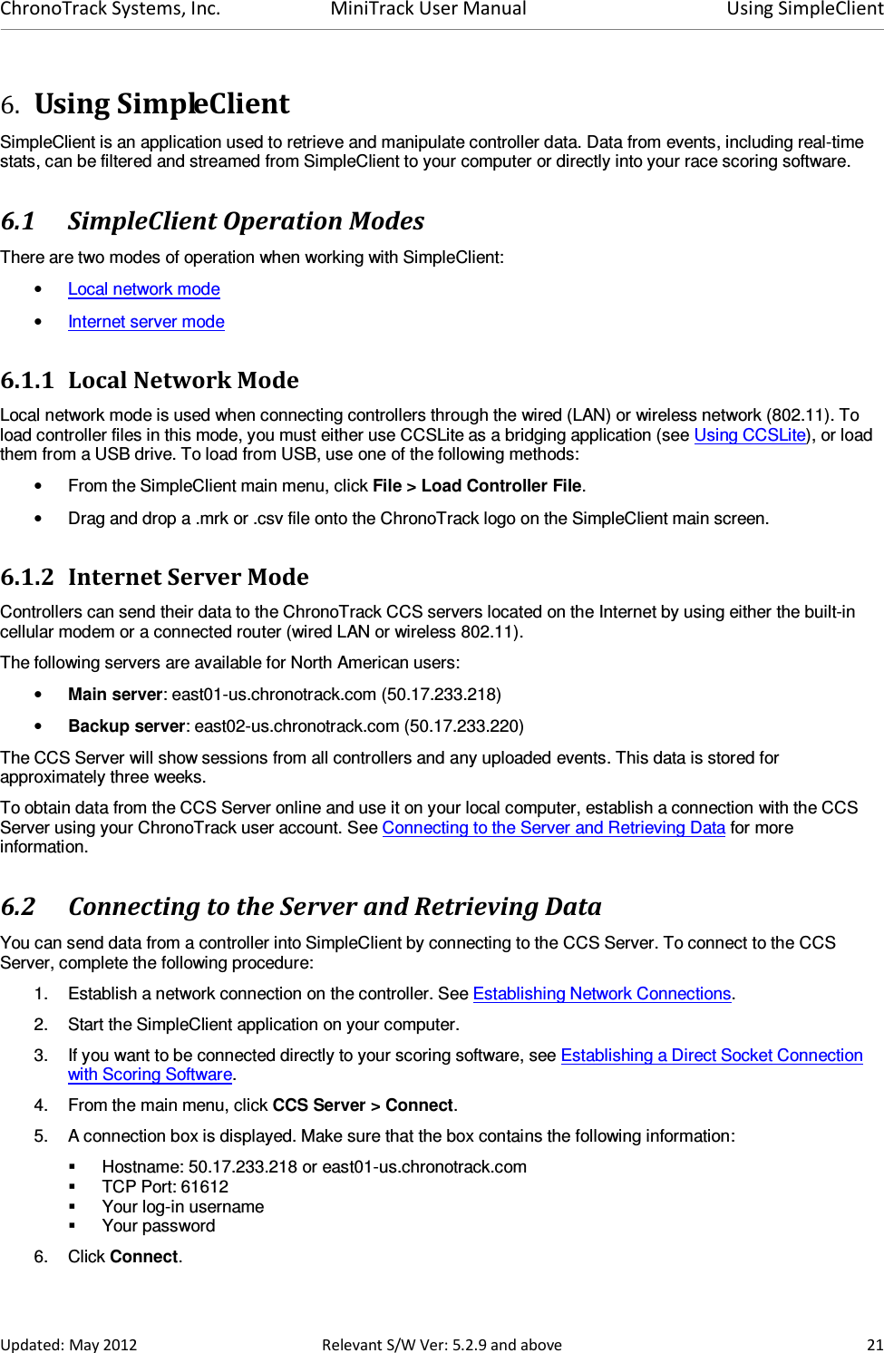 ChronoTrack Systems, Inc.  MiniTrack User Manual  Using SimpleClient  Updated: May 2012  Relevant S/W Ver: 5.2.9 and above  21 6. Using SimpleClient SimpleClient is an application used to retrieve and manipulate controller data. Data from events, including real-time stats, can be filtered and streamed from SimpleClient to your computer or directly into your race scoring software. 6.1 SimpleClient Operation Modes There are two modes of operation when working with SimpleClient: • Local network mode • Internet server mode 6.1.1 Local Network Mode Local network mode is used when connecting controllers through the wired (LAN) or wireless network (802.11). To load controller files in this mode, you must either use CCSLite as a bridging application (see Using CCSLite), or load them from a USB drive. To load from USB, use one of the following methods: •  From the SimpleClient main menu, click File &gt; Load Controller File. •  Drag and drop a .mrk or .csv file onto the ChronoTrack logo on the SimpleClient main screen. 6.1.2 Internet Server Mode  Controllers can send their data to the ChronoTrack CCS servers located on the Internet by using either the built-in cellular modem or a connected router (wired LAN or wireless 802.11). The following servers are available for North American users: • Main server: east01-us.chronotrack.com (50.17.233.218) • Backup server: east02-us.chronotrack.com (50.17.233.220) The CCS Server will show sessions from all controllers and any uploaded events. This data is stored for approximately three weeks. To obtain data from the CCS Server online and use it on your local computer, establish a connection with the CCS Server using your ChronoTrack user account. See Connecting to the Server and Retrieving Data for more information. 6.2 Connecting to the Server and Retrieving Data You can send data from a controller into SimpleClient by connecting to the CCS Server. To connect to the CCS Server, complete the following procedure: 1.  Establish a network connection on the controller. See Establishing Network Connections. 2.  Start the SimpleClient application on your computer. 3.  If you want to be connected directly to your scoring software, see Establishing a Direct Socket Connection with Scoring Software. 4.  From the main menu, click CCS Server &gt; Connect.  5.  A connection box is displayed. Make sure that the box contains the following information:   Hostname: 50.17.233.218 or east01-us.chronotrack.com   TCP Port: 61612   Your log-in username   Your password 6.  Click Connect.  