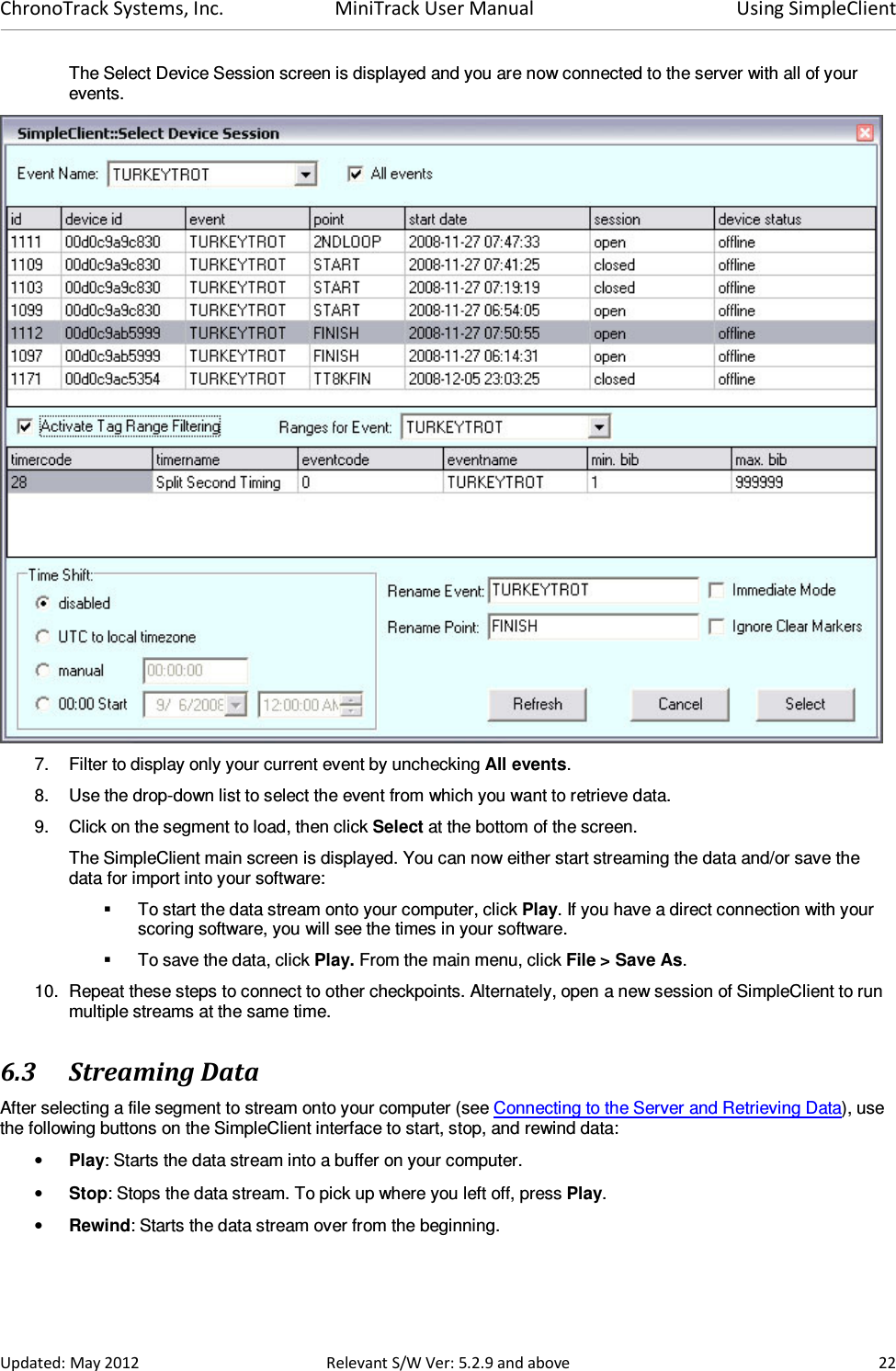 ChronoTrack Systems, Inc.  MiniTrack User Manual  Using SimpleClient  Updated: May 2012  Relevant S/W Ver: 5.2.9 and above  22 The Select Device Session screen is displayed and you are now connected to the server with all of your events.  7.  Filter to display only your current event by unchecking All events. 8.  Use the drop-down list to select the event from which you want to retrieve data. 9.  Click on the segment to load, then click Select at the bottom of the screen. The SimpleClient main screen is displayed. You can now either start streaming the data and/or save the data for import into your software:   To start the data stream onto your computer, click Play. If you have a direct connection with your scoring software, you will see the times in your software.    To save the data, click Play. From the main menu, click File &gt; Save As.  10.  Repeat these steps to connect to other checkpoints. Alternately, open a new session of SimpleClient to run multiple streams at the same time. 6.3 Streaming Data After selecting a file segment to stream onto your computer (see Connecting to the Server and Retrieving Data), use the following buttons on the SimpleClient interface to start, stop, and rewind data: • Play: Starts the data stream into a buffer on your computer. • Stop: Stops the data stream. To pick up where you left off, press Play. • Rewind: Starts the data stream over from the beginning.  