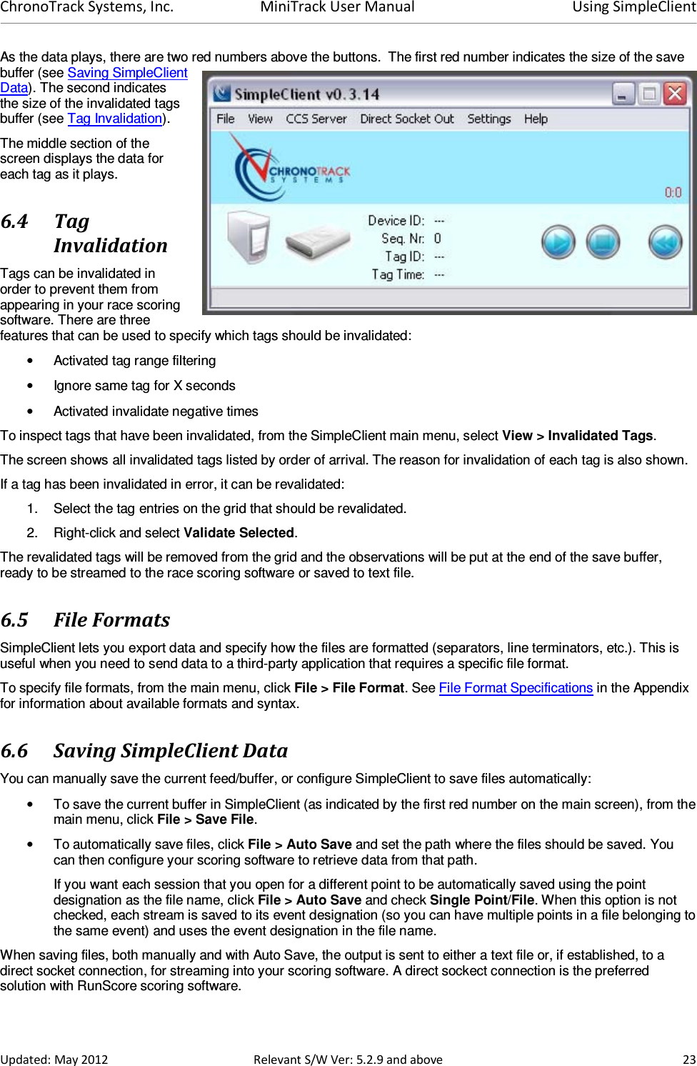 ChronoTrack Systems, Inc.  MiniTrack User Manual  Using SimpleClient  Updated: May 2012  Relevant S/W Ver: 5.2.9 and above  23 As the data plays, there are two red numbers above the buttons.  The first red number indicates the size of the save buffer (see Saving SimpleClient Data). The second indicates the size of the invalidated tags buffer (see Tag Invalidation).  The middle section of the screen displays the data for each tag as it plays. 6.4 Tag Invalidation Tags can be invalidated in order to prevent them from appearing in your race scoring software. There are three features that can be used to specify which tags should be invalidated: •  Activated tag range filtering •  Ignore same tag for X seconds •  Activated invalidate negative times To inspect tags that have been invalidated, from the SimpleClient main menu, select View &gt; Invalidated Tags.  The screen shows all invalidated tags listed by order of arrival. The reason for invalidation of each tag is also shown. If a tag has been invalidated in error, it can be revalidated: 1.  Select the tag entries on the grid that should be revalidated. 2.  Right-click and select Validate Selected. The revalidated tags will be removed from the grid and the observations will be put at the end of the save buffer, ready to be streamed to the race scoring software or saved to text file. 6.5 File Formats SimpleClient lets you export data and specify how the files are formatted (separators, line terminators, etc.). This is useful when you need to send data to a third-party application that requires a specific file format. To specify file formats, from the main menu, click File &gt; File Format. See File Format Specifications in the Appendix for information about available formats and syntax. 6.6 Saving SimpleClient Data You can manually save the current feed/buffer, or configure SimpleClient to save files automatically: •  To save the current buffer in SimpleClient (as indicated by the first red number on the main screen), from the main menu, click File &gt; Save File.  •  To automatically save files, click File &gt; Auto Save and set the path where the files should be saved. You can then configure your scoring software to retrieve data from that path. If you want each session that you open for a different point to be automatically saved using the point designation as the file name, click File &gt; Auto Save and check Single Point/File. When this option is not checked, each stream is saved to its event designation (so you can have multiple points in a file belonging to the same event) and uses the event designation in the file name. When saving files, both manually and with Auto Save, the output is sent to either a text file or, if established, to a direct socket connection, for streaming into your scoring software. A direct sockect connection is the preferred solution with RunScore scoring software. 