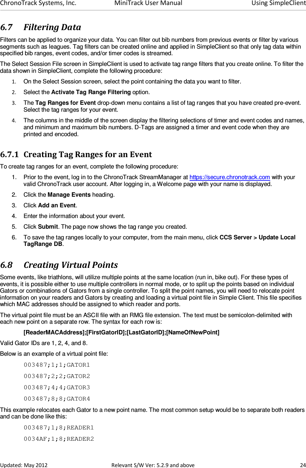 ChronoTrack Systems, Inc.  MiniTrack User Manual  Using SimpleClient  Updated: May 2012  Relevant S/W Ver: 5.2.9 and above  24 6.7 Filtering Data Filters can be applied to organize your data. You can filter out bib numbers from previous events or filter by various segments such as leagues. Tag filters can be created online and applied in SimpleClient so that only tag data within specified bib ranges, event codes, and/or timer codes is streamed.  The Select Session File screen in SimpleClient is used to activate tag range filters that you create online. To filter the data shown in SimpleClient, complete the following procedure: 1.  On the Select Session screen, select the point containing the data you want to filter. 2.  Select the Activate Tag Range Filtering option. 3.  The Tag Ranges for Event drop-down menu contains a list of tag ranges that you have created pre-event. Select the tag ranges for your event. 4.  The columns in the middle of the screen display the filtering selections of timer and event codes and names, and minimum and maximum bib numbers. D-Tags are assigned a timer and event code when they are printed and encoded. 6.7.1 Creating Tag Ranges for an Event To create tag ranges for an event, complete the following procedure: 1.  Prior to the event, log in to the ChronoTrack StreamManager at https://secure.chronotrack.com with your valid ChronoTrack user account. After logging in, a Welcome page with your name is displayed.  2.  Click the Manage Events heading. 3.  Click Add an Event. 4.  Enter the information about your event.  5.  Click Submit. The page now shows the tag range you created. 6.  To save the tag ranges locally to your computer, from the main menu, click CCS Server &gt; Update Local TagRange DB. 6.8 Creating Virtual Points Some events, like triathlons, will utilize multiple points at the same location (run in, bike out). For these types of events, it is possible either to use multiple controllers in normal mode, or to split up the points based on individual Gators or combinations of Gators from a single controller. To split the point names, you will need to relocate point information on your readers and Gators by creating and loading a virtual point file in Simple Client. This file specifies which MAC addresses should be assigned to which reader and ports. The virtual point file must be an ASCII file with an RMG file extension. The text must be semicolon-delimited with each new point on a separate row. The syntax for each row is: [ReaderMACAddress];[FirstGatorID];[LastGatorID];[NameOfNewPoint] Valid Gator IDs are 1, 2, 4, and 8. Below is an example of a virtual point file: 003487;1;1;GATOR1 003487;2;2;GATOR2 003487;4;4;GATOR3 003487;8;8;GATOR4 This example relocates each Gator to a new point name. The most common setup would be to separate both readers and can be done like this: 003487;1;8;READER1 0034AF;1;8;READER2 