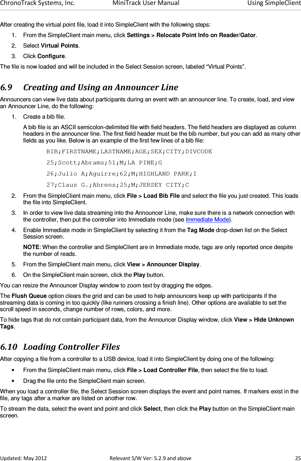 ChronoTrack Systems, Inc.  MiniTrack User Manual  Using SimpleClient  Updated: May 2012  Relevant S/W Ver: 5.2.9 and above  25 After creating the virtual point file, load it into SimpleClient with the following steps:  1.  From the SimpleClient main menu, click Settings &gt; Relocate Point Info on Reader/Gator. 2.  Select Virtual Points. 3.  Click Configure. The file is now loaded and will be included in the Select Session screen, labeled “Virtual Points”. 6.9 Creating and Using an Announcer Line Announcers can view live data about participants during an event with an announcer line. To create, load, and view an Announcer Line, do the following: 1.  Create a bib file.  A bib file is an ASCII semicolon-delimited file with field headers. The field headers are displayed as column headers in the announcer line. The first field header must be the bib number, but you can add as many other fields as you like. Below is an example of the first few lines of a bib file: BIB;FIRSTNAME;LASTNAME;AGE;SEX;CITY;DIVCODE 25;Scott;Abrams;51;M;LA PINE;G 26;Julio A;Aguirre;62;M;HIGHLAND PARK;I 27;Claus G.;Ahrens;25;M;JERSEY CITY;C 2.  From the SimpleClient main menu, click File &gt; Load Bib File and select the file you just created. This loads the file into SimpleClient. 3.  In order to view live data streaming into the Announcer Line, make sure there is a network connection with the controller, then put the controller into Immediate mode (see Immediate Mode). 4.  Enable Immediate mode in SimpleClient by selecting it from the Tag Mode drop-down list on the Select Session screen. NOTE: When the controller and SimpleClient are in Immediate mode, tags are only reported once despite the number of reads. 5.  From the SimpleClient main menu, click View &gt; Announcer Display.  6.  On the SimpleClient main screen, click the Play button. You can resize the Announcer Display window to zoom text by dragging the edges.  The Flush Queue option clears the grid and can be used to help announcers keep up with participants if the streaming data is coming in too quickly (like runners crossing a finish line). Other options are available to set the scroll speed in seconds, change number of rows, colors, and more.  To hide tags that do not contain participant data, from the Announcer Display window, click View &gt; Hide Unknown Tags. 6.10 Loading Controller Files After copying a file from a controller to a USB device, load it into SimpleClient by doing one of the following: •  From the SimpleClient main menu, click File &gt; Load Controller File, then select the file to load. •  Drag the file onto the SimpleClient main screen. When you load a controller file, the Select Session screen displays the event and point names. If markers exist in the file, any tags after a marker are listed on another row.  To stream the data, select the event and point and click Select, then click the Play button on the SimpleClient main screen.  