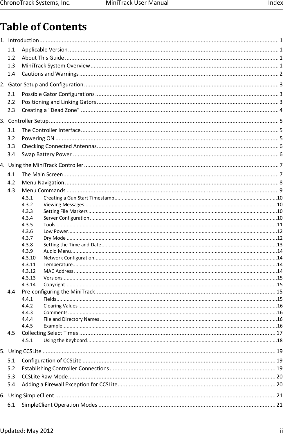 ChronoTrack Systems, Inc.  MiniTrack User Manual  Index  Updated: May 2012    ii Table of Contents 1. Introduction ...................................................................................................................................................... 1 1.1 Applicable Version .................................................................................................................................... 1 1.2 About This Guide ...................................................................................................................................... 1 1.3 MiniTrack System Overview ...................................................................................................................... 1 1.4 Cautions and Warnings ............................................................................................................................. 2 2. Gator Setup and Configuration .......................................................................................................................... 3 2.1 Possible Gator Configurations ................................................................................................................... 3 2.2 Positioning and Linking Gators .................................................................................................................. 3 2.3 Creating a “Dead Zone” ............................................................................................................................ 4 3. Controller Setup ................................................................................................................................................ 5 3.1 The Controller Interface ............................................................................................................................ 5 3.2 Powering ON ............................................................................................................................................ 5 3.3 Checking Connected Antennas .................................................................................................................. 6 3.4 Swap Battery Power ................................................................................................................................. 6 4. Using the MiniTrack Controller .......................................................................................................................... 7 4.1 The Main Screen ....................................................................................................................................... 7 4.2 Menu Navigation ...................................................................................................................................... 8 4.3 Menu Commands ..................................................................................................................................... 9 4.3.1 Creating a Gun Start Timestamp ................................................................................................................10 4.3.2 Viewing Messages .....................................................................................................................................10 4.3.3 Setting File Markers ..................................................................................................................................10 4.3.4 Server Configuration .................................................................................................................................10 4.3.5 Tools ........................................................................................................................................................11 4.3.6 Low Power ................................................................................................................................................12 4.3.7 Dry Mode .................................................................................................................................................12 4.3.8 Setting the Time and Date .........................................................................................................................13 4.3.9 Audio Menu ..............................................................................................................................................14 4.3.10 Network Configuration ..............................................................................................................................14 4.3.11 Temperature.............................................................................................................................................14 4.3.12 MAC Address ............................................................................................................................................14 4.3.13 Versions....................................................................................................................................................15 4.3.14 Copyright ..................................................................................................................................................15 4.4 Pre-configuring the MiniTrack ................................................................................................................. 15 4.4.1 Fields ........................................................................................................................................................15 4.4.2 Clearing Values .........................................................................................................................................16 4.4.3 Comments ................................................................................................................................................16 4.4.4 File and Directory Names ..........................................................................................................................16 4.4.5 Example ....................................................................................................................................................16 4.5 Collecting Select Times ........................................................................................................................... 17 4.5.1 Using the Keyboard ...................................................................................................................................18 5. Using CCSLite .................................................................................................................................................. 19 5.1 Configuration of CCSLite ......................................................................................................................... 19 5.2 Establishing Controller Connections ........................................................................................................ 19 5.3 CCSLite Raw Mode .................................................................................................................................. 20 5.4 Adding a Firewall Exception for CCSLite ................................................................................................... 20 6. Using SimpleClient .......................................................................................................................................... 21 6.1 SimpleClient Operation Modes ............................................................................................................... 21 