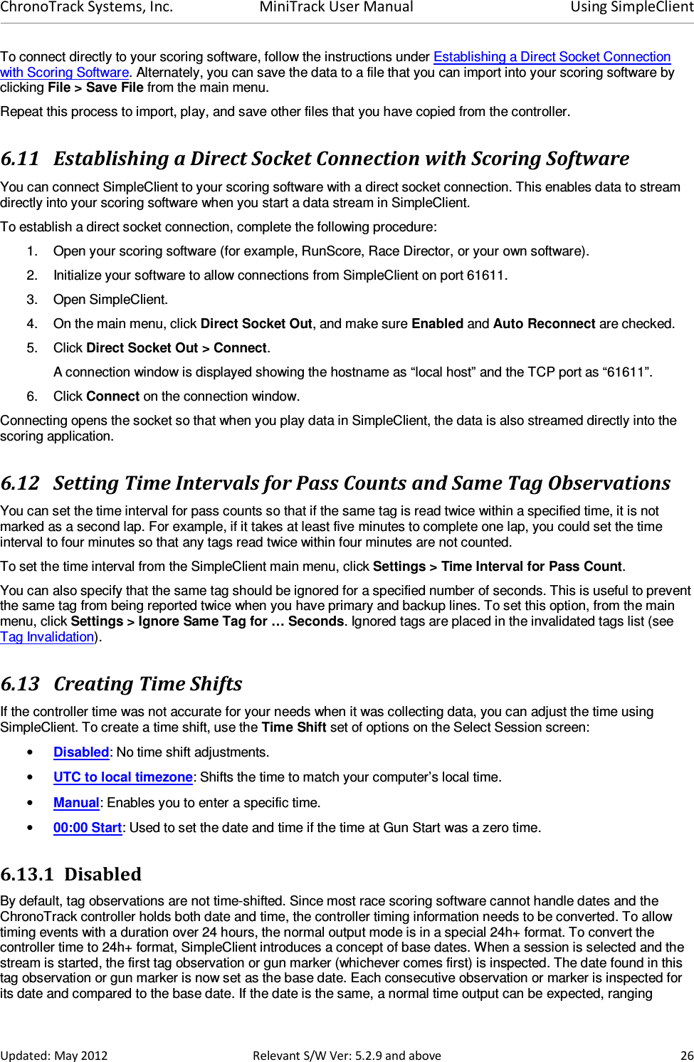 ChronoTrack Systems, Inc.  MiniTrack User Manual  Using SimpleClient  Updated: May 2012  Relevant S/W Ver: 5.2.9 and above  26 To connect directly to your scoring software, follow the instructions under Establishing a Direct Socket Connection with Scoring Software. Alternately, you can save the data to a file that you can import into your scoring software by clicking File &gt; Save File from the main menu. Repeat this process to import, play, and save other files that you have copied from the controller. 6.11 Establishing a Direct Socket Connection with Scoring Software You can connect SimpleClient to your scoring software with a direct socket connection. This enables data to stream directly into your scoring software when you start a data stream in SimpleClient.  To establish a direct socket connection, complete the following procedure: 1.  Open your scoring software (for example, RunScore, Race Director, or your own software). 2.  Initialize your software to allow connections from SimpleClient on port 61611. 3.  Open SimpleClient. 4.  On the main menu, click Direct Socket Out, and make sure Enabled and Auto Reconnect are checked. 5.  Click Direct Socket Out &gt; Connect. A connection window is displayed showing the hostname as “local host” and the TCP port as “61611”.  6.  Click Connect on the connection window. Connecting opens the socket so that when you play data in SimpleClient, the data is also streamed directly into the scoring application. 6.12 Setting Time Intervals for Pass Counts and Same Tag Observations You can set the time interval for pass counts so that if the same tag is read twice within a specified time, it is not marked as a second lap. For example, if it takes at least five minutes to complete one lap, you could set the time interval to four minutes so that any tags read twice within four minutes are not counted. To set the time interval from the SimpleClient main menu, click Settings &gt; Time Interval for Pass Count.  You can also specify that the same tag should be ignored for a specified number of seconds. This is useful to prevent the same tag from being reported twice when you have primary and backup lines. To set this option, from the main menu, click Settings &gt; Ignore Same Tag for … Seconds. Ignored tags are placed in the invalidated tags list (see Tag Invalidation). 6.13 Creating Time Shifts If the controller time was not accurate for your needs when it was collecting data, you can adjust the time using SimpleClient. To create a time shift, use the Time Shift set of options on the Select Session screen: • Disabled: No time shift adjustments. • UTC to local timezone: Shifts the time to match your computer’s local time. • Manual: Enables you to enter a specific time. • 00:00 Start: Used to set the date and time if the time at Gun Start was a zero time. 6.13.1 Disabled By default, tag observations are not time-shifted. Since most race scoring software cannot handle dates and the ChronoTrack controller holds both date and time, the controller timing information needs to be converted. To allow timing events with a duration over 24 hours, the normal output mode is in a special 24h+ format. To convert the controller time to 24h+ format, SimpleClient introduces a concept of base dates. When a session is selected and the stream is started, the first tag observation or gun marker (whichever comes first) is inspected. The date found in this tag observation or gun marker is now set as the base date. Each consecutive observation or marker is inspected for its date and compared to the base date. If the date is the same, a normal time output can be expected, ranging 