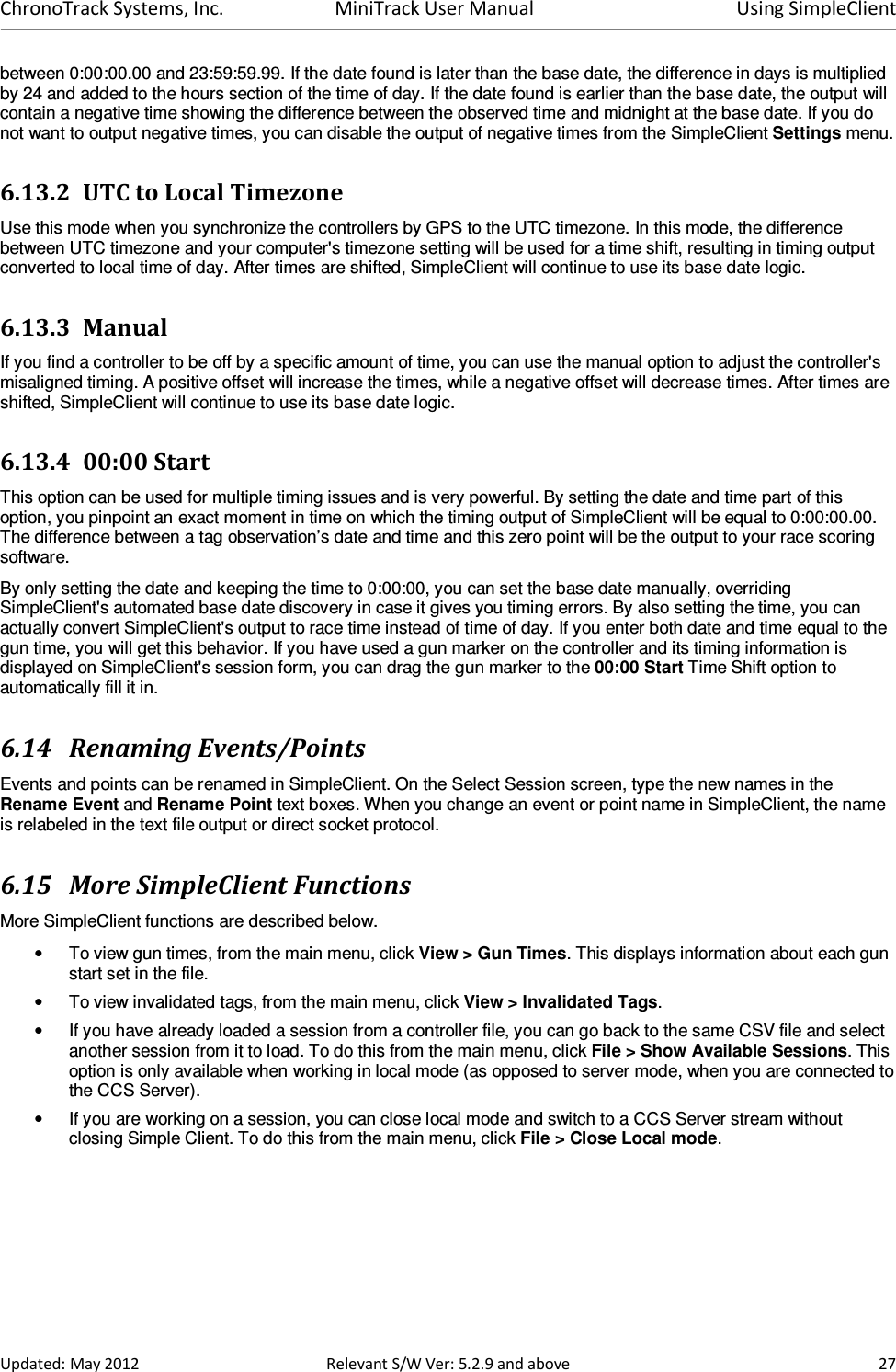 ChronoTrack Systems, Inc.  MiniTrack User Manual  Using SimpleClient  Updated: May 2012  Relevant S/W Ver: 5.2.9 and above  27 between 0:00:00.00 and 23:59:59.99. If the date found is later than the base date, the difference in days is multiplied by 24 and added to the hours section of the time of day. If the date found is earlier than the base date, the output will contain a negative time showing the difference between the observed time and midnight at the base date. If you do not want to output negative times, you can disable the output of negative times from the SimpleClient Settings menu. 6.13.2 UTC to Local Timezone Use this mode when you synchronize the controllers by GPS to the UTC timezone. In this mode, the difference between UTC timezone and your computer&apos;s timezone setting will be used for a time shift, resulting in timing output converted to local time of day. After times are shifted, SimpleClient will continue to use its base date logic. 6.13.3 Manual If you find a controller to be off by a specific amount of time, you can use the manual option to adjust the controller&apos;s misaligned timing. A positive offset will increase the times, while a negative offset will decrease times. After times are shifted, SimpleClient will continue to use its base date logic. 6.13.4 00:00 Start This option can be used for multiple timing issues and is very powerful. By setting the date and time part of this option, you pinpoint an exact moment in time on which the timing output of SimpleClient will be equal to 0:00:00.00. The difference between a tag observation’s date and time and this zero point will be the output to your race scoring software. By only setting the date and keeping the time to 0:00:00, you can set the base date manually, overriding SimpleClient&apos;s automated base date discovery in case it gives you timing errors. By also setting the time, you can actually convert SimpleClient&apos;s output to race time instead of time of day. If you enter both date and time equal to the gun time, you will get this behavior. If you have used a gun marker on the controller and its timing information is displayed on SimpleClient&apos;s session form, you can drag the gun marker to the 00:00 Start Time Shift option to automatically fill it in. 6.14 Renaming Events/Points Events and points can be renamed in SimpleClient. On the Select Session screen, type the new names in the Rename Event and Rename Point text boxes. When you change an event or point name in SimpleClient, the name is relabeled in the text file output or direct socket protocol. 6.15 More SimpleClient Functions More SimpleClient functions are described below. •  To view gun times, from the main menu, click View &gt; Gun Times. This displays information about each gun start set in the file. •  To view invalidated tags, from the main menu, click View &gt; Invalidated Tags. •  If you have already loaded a session from a controller file, you can go back to the same CSV file and select another session from it to load. To do this from the main menu, click File &gt; Show Available Sessions. This option is only available when working in local mode (as opposed to server mode, when you are connected to the CCS Server). •  If you are working on a session, you can close local mode and switch to a CCS Server stream without closing Simple Client. To do this from the main menu, click File &gt; Close Local mode. 