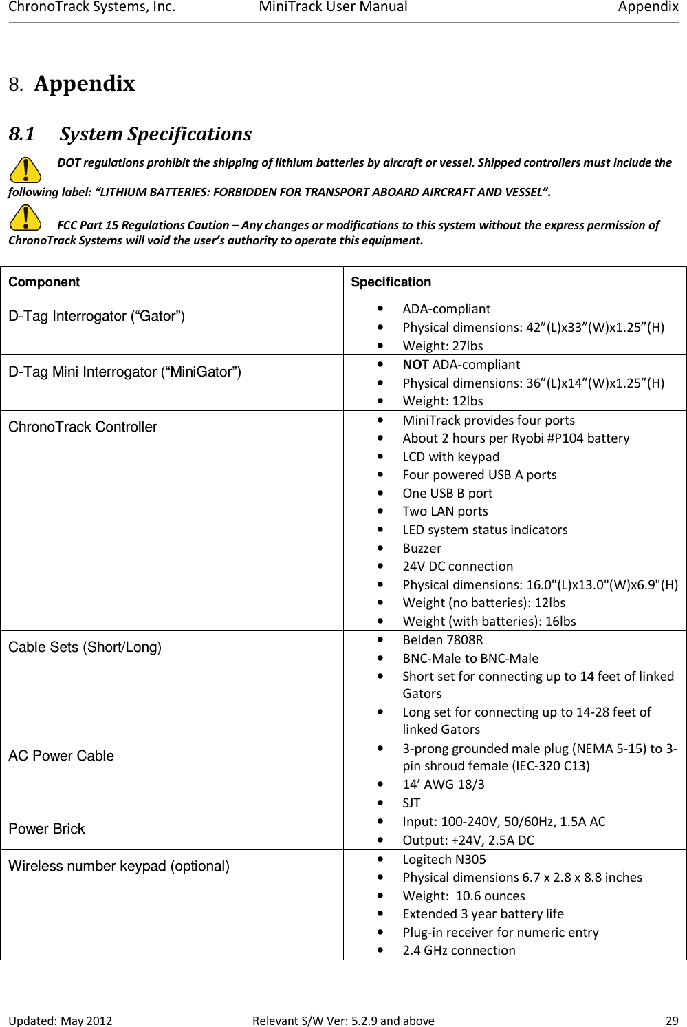 ChronoTrack Systems, Inc.  MiniTrack User Manual  Appendix  Updated: May 2012  Relevant S/W Ver: 5.2.9 and above  29 8. Appendix 8.1 System Specifications  DOT regulations prohibit the shipping of lithium batteries by aircraft or vessel. Shipped controllers must include the following label: “LITHIUM BATTERIES: FORBIDDEN FOR TRANSPORT ABOARD AIRCRAFT AND VESSEL”.   FCC Part 15 Regulations Caution – Any changes or modifications to this system without the express permission of ChronoTrack Systems will void the user’s authority to operate this equipment. Component  Specification D-Tag Interrogator (“Gator”)  • ADA-compliant • Physical dimensions: 42”(L)x33”(W)x1.25”(H) • Weight: 27lbs D-Tag Mini Interrogator (“MiniGator”)  • NOT ADA-compliant • Physical dimensions: 36”(L)x14”(W)x1.25”(H) • Weight: 12lbs ChronoTrack Controller  • MiniTrack provides four ports • About 2 hours per Ryobi #P104 battery • LCD with keypad • Four powered USB A ports • One USB B port • Two LAN ports • LED system status indicators • Buzzer • 24V DC connection • Physical dimensions: 16.0&quot;(L)x13.0&quot;(W)x6.9&quot;(H) • Weight (no batteries): 12lbs • Weight (with batteries): 16lbs Cable Sets (Short/Long)  • Belden 7808R  • BNC-Male to BNC-Male • Short set for connecting up to 14 feet of linked Gators  • Long set for connecting up to 14-28 feet of linked Gators AC Power Cable  • 3-prong grounded male plug (NEMA 5-15) to 3-pin shroud female (IEC-320 C13) • 14’ AWG 18/3 • SJT Power Brick  • Input: 100-240V, 50/60Hz, 1.5A AC • Output: +24V, 2.5A DC Wireless number keypad (optional)  • Logitech N305 • Physical dimensions 6.7 x 2.8 x 8.8 inches • Weight:  10.6 ounces • Extended 3 year battery life • Plug-in receiver for numeric entry • 2.4 GHz connection 