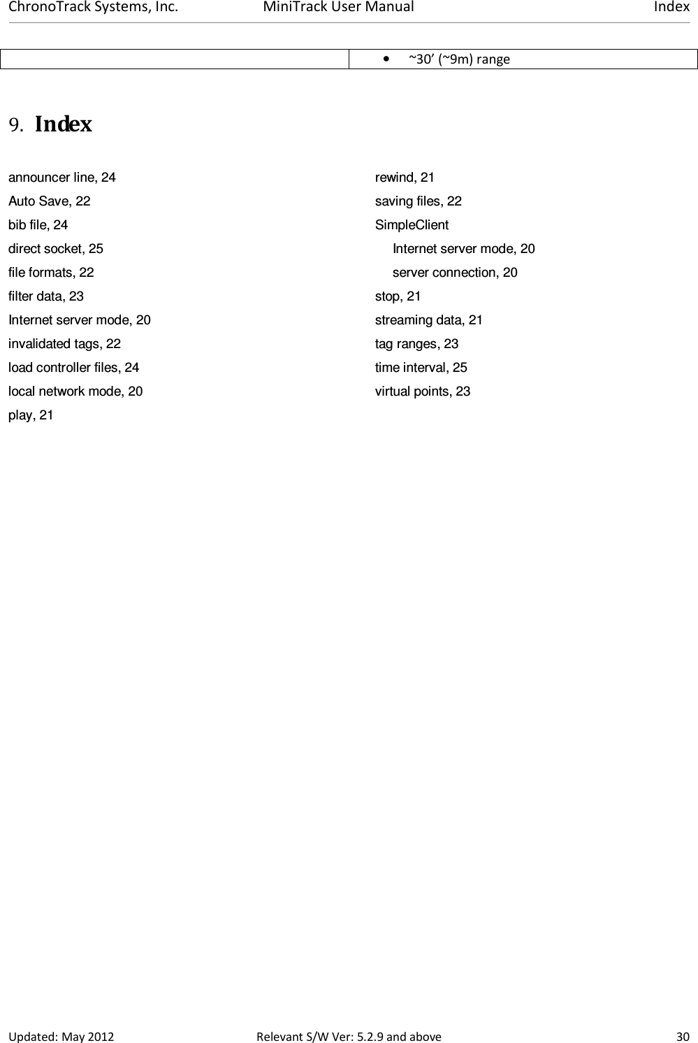 ChronoTrack Systems, Inc.  MiniTrack User Manual  Index  Updated: May 2012  Relevant S/W Ver: 5.2.9 and above  30 • ~30’ (~9m) range  9. Index  announcer line, 24 Auto Save, 22 bib file, 24 direct socket, 25 file formats, 22 filter data, 23 Internet server mode, 20 invalidated tags, 22 load controller files, 24 local network mode, 20 play, 21 rewind, 21 saving files, 22 SimpleClient Internet server mode, 20 server connection, 20 stop, 21 streaming data, 21 tag ranges, 23 time interval, 25 virtual points, 23   