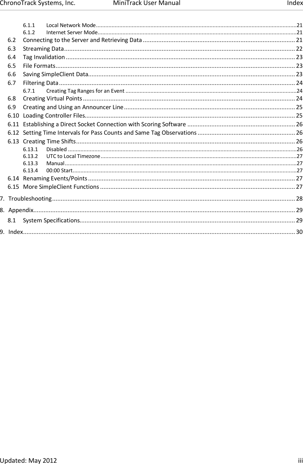 ChronoTrack Systems, Inc.  MiniTrack User Manual  Index  Updated: May 2012    iii 6.1.1 Local Network Mode .................................................................................................................................21 6.1.2 Internet Server Mode ................................................................................................................................21 6.2 Connecting to the Server and Retrieving Data ......................................................................................... 21 6.3 Streaming Data ....................................................................................................................................... 22 6.4 Tag Invalidation ...................................................................................................................................... 23 6.5 File Formats ............................................................................................................................................ 23 6.6 Saving SimpleClient Data......................................................................................................................... 23 6.7 Filtering Data .......................................................................................................................................... 24 6.7.1 Creating Tag Ranges for an Event ..............................................................................................................24 6.8 Creating Virtual Points ............................................................................................................................ 24 6.9 Creating and Using an Announcer Line .................................................................................................... 25 6.10 Loading Controller Files........................................................................................................................... 25 6.11 Establishing a Direct Socket Connection with Scoring Software ............................................................... 26 6.12 Setting Time Intervals for Pass Counts and Same Tag Observations ......................................................... 26 6.13 Creating Time Shifts ................................................................................................................................ 26 6.13.1 Disabled ...................................................................................................................................................26 6.13.2 UTC to Local Timezone ..............................................................................................................................27 6.13.3 Manual .....................................................................................................................................................27 6.13.4 00:00 Start ................................................................................................................................................27 6.14 Renaming Events/Points ......................................................................................................................... 27 6.15 More SimpleClient Functions .................................................................................................................. 27 7. Troubleshooting .............................................................................................................................................. 28 8. Appendix ......................................................................................................................................................... 29 8.1 System Specifications.............................................................................................................................. 29 9. Index ............................................................................................................................................................... 30 