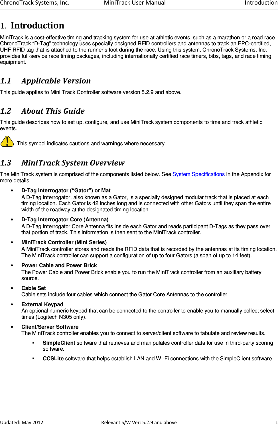 ChronoTrack Systems, Inc.  MiniTrack User Manual  Introduction  Updated: May 2012  Relevant S/W Ver: 5.2.9 and above  1 1. Introduction MiniTrack is a cost-effective timing and tracking system for use at athletic events, such as a marathon or a road race. ChronoTrack “D-Tag” technology uses specially designed RFID controllers and antennas to track an EPC-certified, UHF RFID tag that is attached to the runner’s foot during the race. Using this system, ChronoTrack Systems, Inc. provides full-service race timing packages, including internationally certified race timers, bibs, tags, and race timing equipment. 1.1 Applicable Version This guide applies to Mini Track Controller software version 5.2.9 and above. 1.2 About This Guide This guide describes how to set up, configure, and use MiniTrack system components to time and track athletic events.   This symbol indicates cautions and warnings where necessary.  1.3 MiniTrack System Overview The MiniTrack system is comprised of the components listed below. See System Specifications in the Appendix for more details. • D-Tag Interrogator (“Gator”) or Mat  A D-Tag Interrogator, also known as a Gator, is a specially designed modular track that is placed at each timing location. Each Gator is 42 inches long and is connected with other Gators until they span the entire width of the roadway at the designated timing location. • D-Tag Interrogator Core (Antenna) A D-Tag Interrogator Core Antenna fits inside each Gator and reads participant D-Tags as they pass over that portion of track. This information is then sent to the MiniTrack controller. • MiniTrack Controller (Mini Series)  A MiniTrack controller stores and reads the RFID data that is recorded by the antennas at its timing location. The MiniTrack controller can support a configuration of up to four Gators (a span of up to 14 feet). • Power Cable and Power Brick The Power Cable and Power Brick enable you to run the MiniTrack controller from an auxiliary battery source. • Cable Set  Cable sets include four cables which connect the Gator Core Antennas to the controller.  • External Keypad An optional numeric keypad that can be connected to the controller to enable you to manually collect select times (Logitech N305 only). • Client/Server Software The MiniTrack controller enables you to connect to server/client software to tabulate and review results.  SimpleClient software that retrieves and manipulates controller data for use in third-party scoring software.   CCSLite software that helps establish LAN and Wi-Fi connections with the SimpleClient software. 