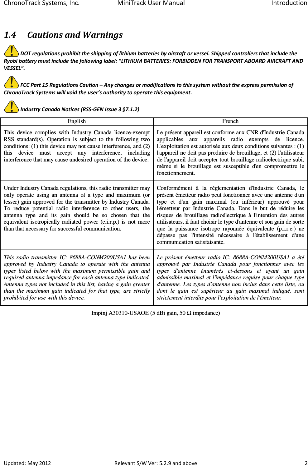 ChronoTrack Systems, Inc.  MiniTrack User Manual  Introduction  Updated: May 2012  Relevant S/W Ver: 5.2.9 and above  2 1.4 Cautions and Warnings  DOT regulations prohibit the shipping of lithium batteries by aircraft or vessel. Shipped controllers that include the Ryobi battery must include the following label: “LITHIUM BATTERIES: FORBIDDEN FOR TRANSPORT ABOARD AIRCRAFT AND VESSEL”.  FCC Part 15 Regulations Caution – Any changes or modifications to this system without the express permission of ChronoTrack Systems will void the user’s authority to operate this equipment.  Industry Canada Notices (RSS-GEN Issue 3 §7.1.2) English  French This  device  complies  with  Industry  Canada  licence-exempt RSS  standard(s).  Operation  is  subject  to  the  following  two conditions: (1) this device may not cause interference, and (2) this  device  must  accept  any  interference,  including interference that may cause undesired operation of the device. Le présent appareil est conforme aux CNR d&apos;Industrie Canada applicables  aux  appareils  radio  exempts  de  licence. L&apos;exploitation est autorisée aux deux conditions suivantes : (1) l&apos;appareil ne doit pas produire de brouillage, et (2) l&apos;utilisateur de l&apos;appareil doit accepter tout brouillage radioélectrique subi, même  si  le  brouillage  est  susceptible  d&apos;en  compromettre  le fonctionnement. Under Industry Canada regulations, this radio transmitter may only  operate  using  an  antenna  of  a  type  and  maximum  (or lesser) gain approved for the transmitter by Industry Canada. To  reduce  potential  radio  interference  to  other  users,  the antenna  type  and  its  gain  should  be  so  chosen  that  the equivalent  isotropically  radiated  power  (e.i.r.p.)  is  not  more than that necessary for successful communication. Conformément  à  la  réglementation  d&apos;Industrie  Canada,  le présent émetteur radio peut fonctionner avec une antenne d&apos;un type  et  d&apos;un  gain  maximal  (ou  inférieur)  approuvé  pour l&apos;émetteur  par  Industrie  Canada.  Dans  le  but  de  réduire  les risques  de  brouillage  radioélectrique  à  l&apos;intention  des  autres utilisateurs, il faut choisir le type d&apos;antenne et son gain de sorte que  la  puissance  isotrope  rayonnée  équivalente  (p.i.r.e.)  ne dépasse  pas  l&apos;intensité  nécessaire  à  l&apos;établissement  d&apos;une communication satisfaisante. This  radio transmitter  IC:  8688A-CONM200USA1 has  been approved  by  Industry  Canada  to  operate  with  the  antenna types  listed  below  with  the  maximum  permissible  gain  and required antenna impedance for each antenna type indicated. Antenna types not included in this list, having a gain greater than  the  maximum  gain  indicated  for  that  type,  are  strictly prohibited for use with this device. Le  présent  émetteur  radio  IC:  8688A-CONM200USA1  a  été approuvé  par  Industrie  Canada  pour  fonctionner  avec  les types  d&apos;antenne  énumérés  ci-dessous  et  ayant  un  gain admissible maximal  et l&apos;impédance  requise pour chaque type d&apos;antenne. Les types d&apos;antenne non inclus dans cette liste, ou dont  le  gain  est  supérieur  au  gain  maximal  indiqué,  sont strictement interdits pour l&apos;exploitation de l&apos;émetteur. Impinj A30310-USAOE (5 dBi gain, 50 Ω impedance)   