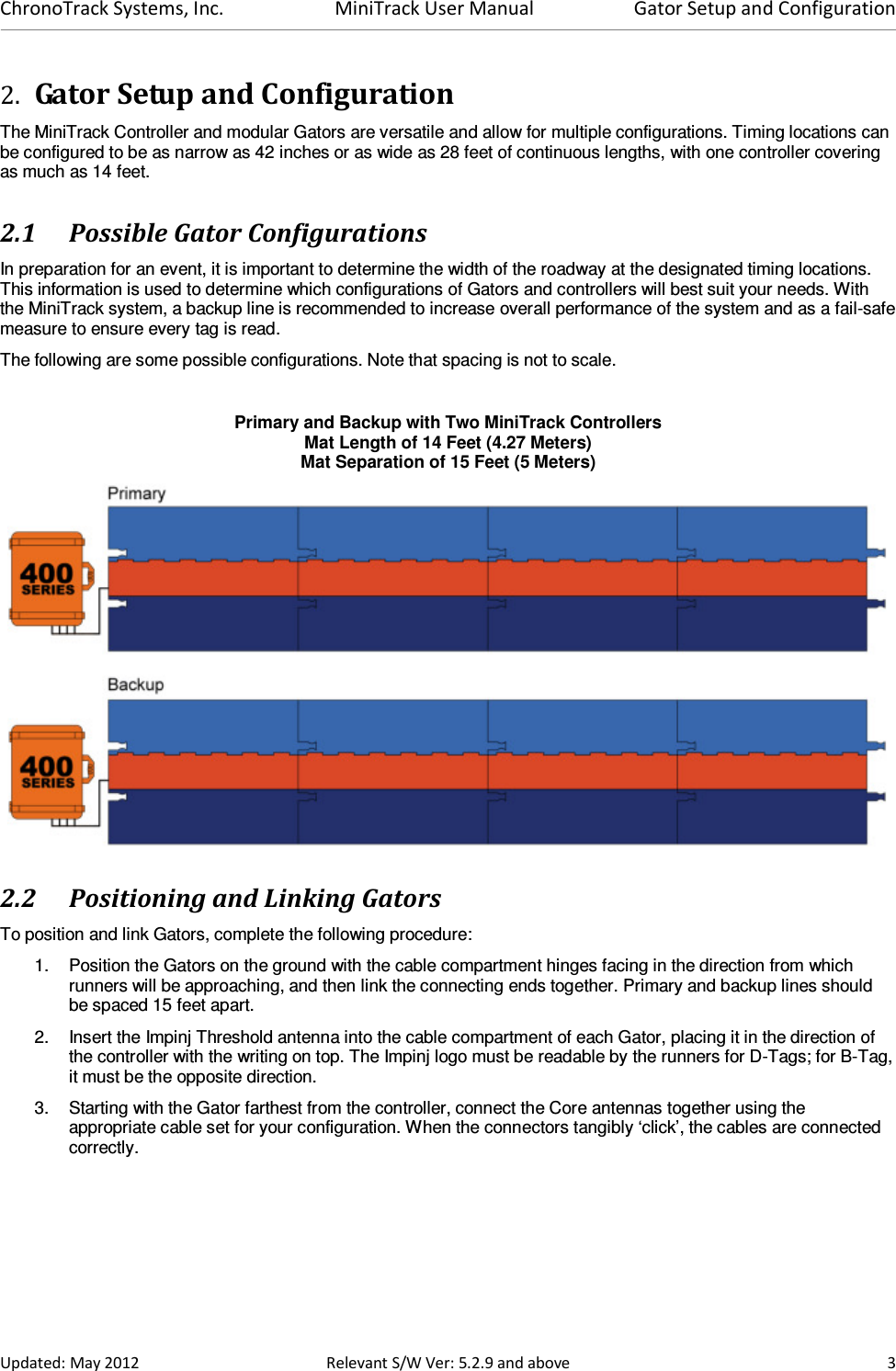 ChronoTrack Systems, Inc.  MiniTrack User Manual  Gator Setup and Configuration  Updated: May 2012  Relevant S/W Ver: 5.2.9 and above  3 2. Gator Setup and Configuration The MiniTrack Controller and modular Gators are versatile and allow for multiple configurations. Timing locations can be configured to be as narrow as 42 inches or as wide as 28 feet of continuous lengths, with one controller covering as much as 14 feet.  2.1 Possible Gator Configurations In preparation for an event, it is important to determine the width of the roadway at the designated timing locations. This information is used to determine which configurations of Gators and controllers will best suit your needs. With the MiniTrack system, a backup line is recommended to increase overall performance of the system and as a fail-safe measure to ensure every tag is read. The following are some possible configurations. Note that spacing is not to scale.  Primary and Backup with Two MiniTrack Controllers Mat Length of 14 Feet (4.27 Meters) Mat Separation of 15 Feet (5 Meters)  2.2 Positioning and Linking Gators  To position and link Gators, complete the following procedure: 1.  Position the Gators on the ground with the cable compartment hinges facing in the direction from which runners will be approaching, and then link the connecting ends together. Primary and backup lines should be spaced 15 feet apart. 2.  Insert the Impinj Threshold antenna into the cable compartment of each Gator, placing it in the direction of the controller with the writing on top. The Impinj logo must be readable by the runners for D-Tags; for B-Tag, it must be the opposite direction. 3.  Starting with the Gator farthest from the controller, connect the Core antennas together using the appropriate cable set for your configuration. When the connectors tangibly ‘click’, the cables are connected correctly.  