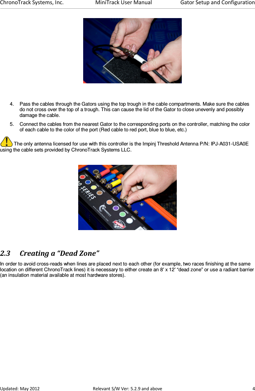 ChronoTrack Systems, Inc.  MiniTrack User Manual  Gator Setup and Configuration  Updated: May 2012  Relevant S/W Ver: 5.2.9 and above  4    4.  Pass the cables through the Gators using the top trough in the cable compartments. Make sure the cables do not cross over the top of a trough. This can cause the lid of the Gator to close unevenly and possibly damage the cable. 5.  Connect the cables from the nearest Gator to the corresponding ports on the controller, matching the color of each cable to the color of the port (Red cable to red port, blue to blue, etc.)  The only antenna licensed for use with this controller is the Impinj Threshold Antenna P/N: IPJ-A031-USA0E using the cable sets provided by ChronoTrack Systems LLC.     2.3 Creating a “Dead Zone” In order to avoid cross-reads when lines are placed next to each other (for example, two races finishing at the same location on different ChronoTrack lines) it is necessary to either create an 8′ x 12′ “dead zone” or use a radiant barrier (an insulation material available at most hardware stores).