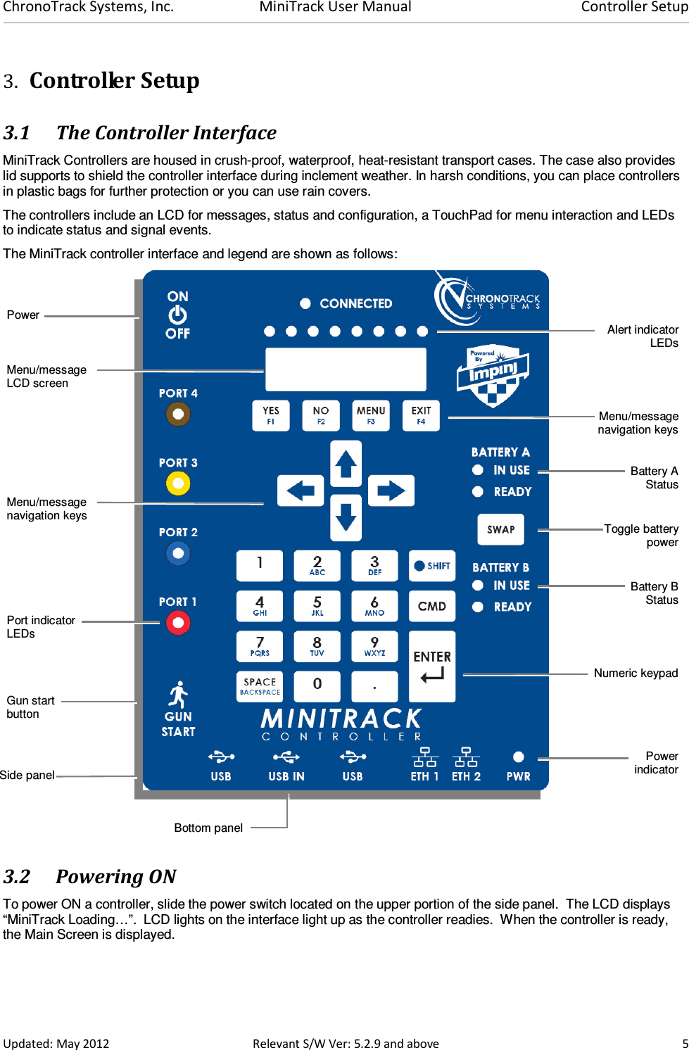 ChronoTrack Systems, Inc.  MiniTrack User Manual  Controller Setup  Updated: May 2012  Relevant S/W Ver: 5.2.9 and above  5 3. Controller Setup 3.1 The Controller Interface MiniTrack Controllers are housed in crush-proof, waterproof, heat-resistant transport cases. The case also provides lid supports to shield the controller interface during inclement weather. In harsh conditions, you can place controllers in plastic bags for further protection or you can use rain covers.  The controllers include an LCD for messages, status and configuration, a TouchPad for menu interaction and LEDs to indicate status and signal events. The MiniTrack controller interface and legend are shown as follows:    3.2 Powering ON To power ON a controller, slide the power switch located on the upper portion of the side panel.  The LCD displays “MiniTrack Loading…”.  LCD lights on the interface light up as the controller readies.  When the controller is ready, the Main Screen is displayed. Power Gun start button Battery AStatusBattery BStatusToggle battery powerPowerindicatorAlert indicator LEDsMenu/message LCD screen Menu/message navigation keysPort indicator LEDs Numeric keypadMenu/message navigation keys Side panel Bottom panel 