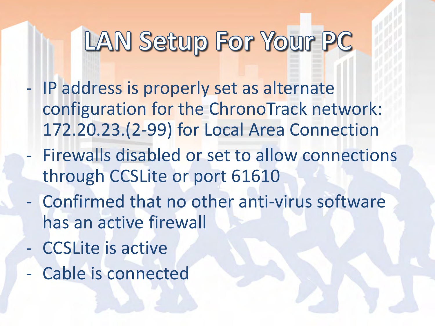 - IP address is properly set as alternate configuration for the ChronoTrack network: 172.20.23.(2-99) for Local Area Connection - Firewalls disabled or set to allow connections through CCSLite or port 61610 - Confirmed that no other anti-virus software has an active firewall - CCSLite is active - Cable is connected  