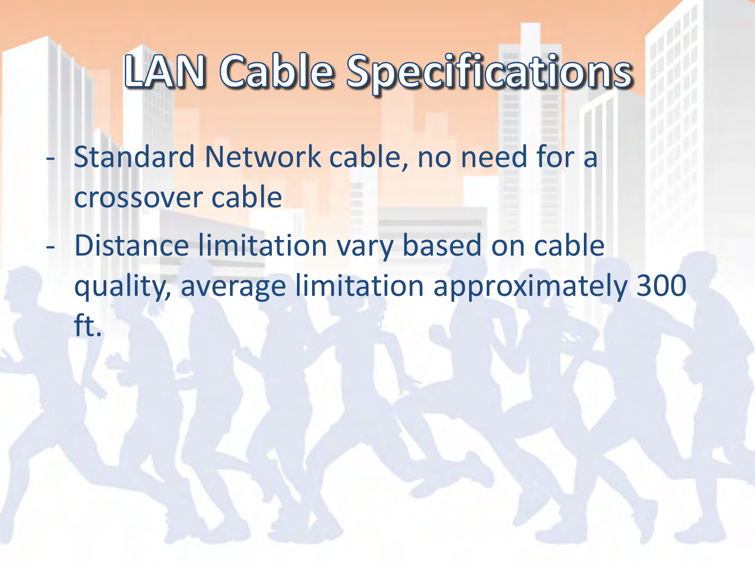 - Standard Network cable, no need for a crossover cable - Distance limitation vary based on cable quality, average limitation approximately 300 ft.  