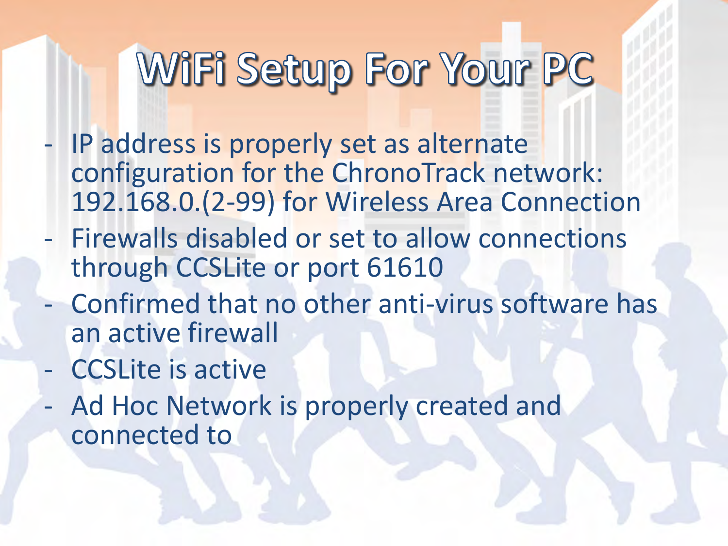 - IP address is properly set as alternate configuration for the ChronoTrack network: 192.168.0.(2-99) for Wireless Area Connection - Firewalls disabled or set to allow connections through CCSLite or port 61610 - Confirmed that no other anti-virus software has an active firewall - CCSLite is active - Ad Hoc Network is properly created and connected to  