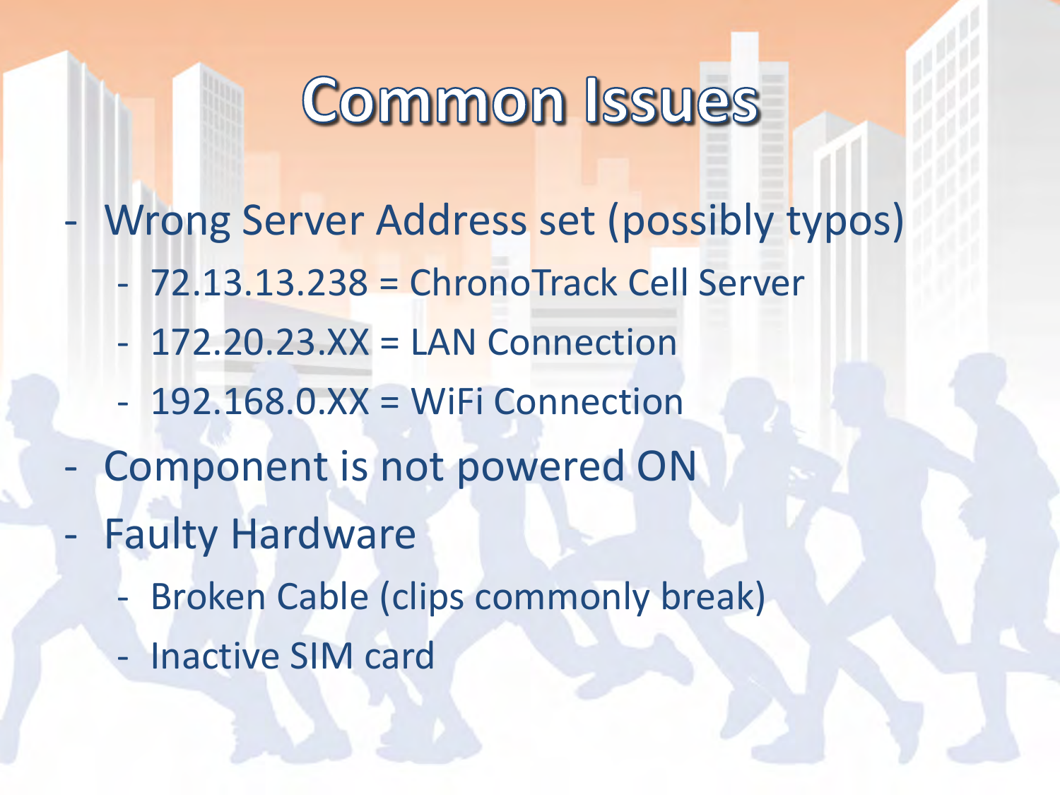 - Wrong Server Address set (possibly typos) - 72.13.13.238 = ChronoTrack Cell Server - 172.20.23.XX = LAN Connection - 192.168.0.XX = WiFi Connection - Component is not powered ON - Faulty Hardware - Broken Cable (clips commonly break) - Inactive SIM card 