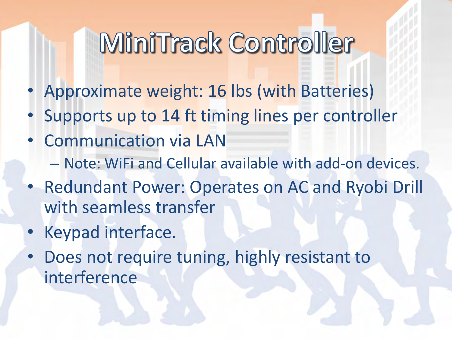 •Approximate weight: 16 lbs (with Batteries) •Supports up to 14 ft timing lines per controller •Communication via LAN –Note: WiFi and Cellular available with add-on devices. •Redundant Power: Operates on AC and Ryobi Drill with seamless transfer •Keypad interface. •Does not require tuning, highly resistant to interference  