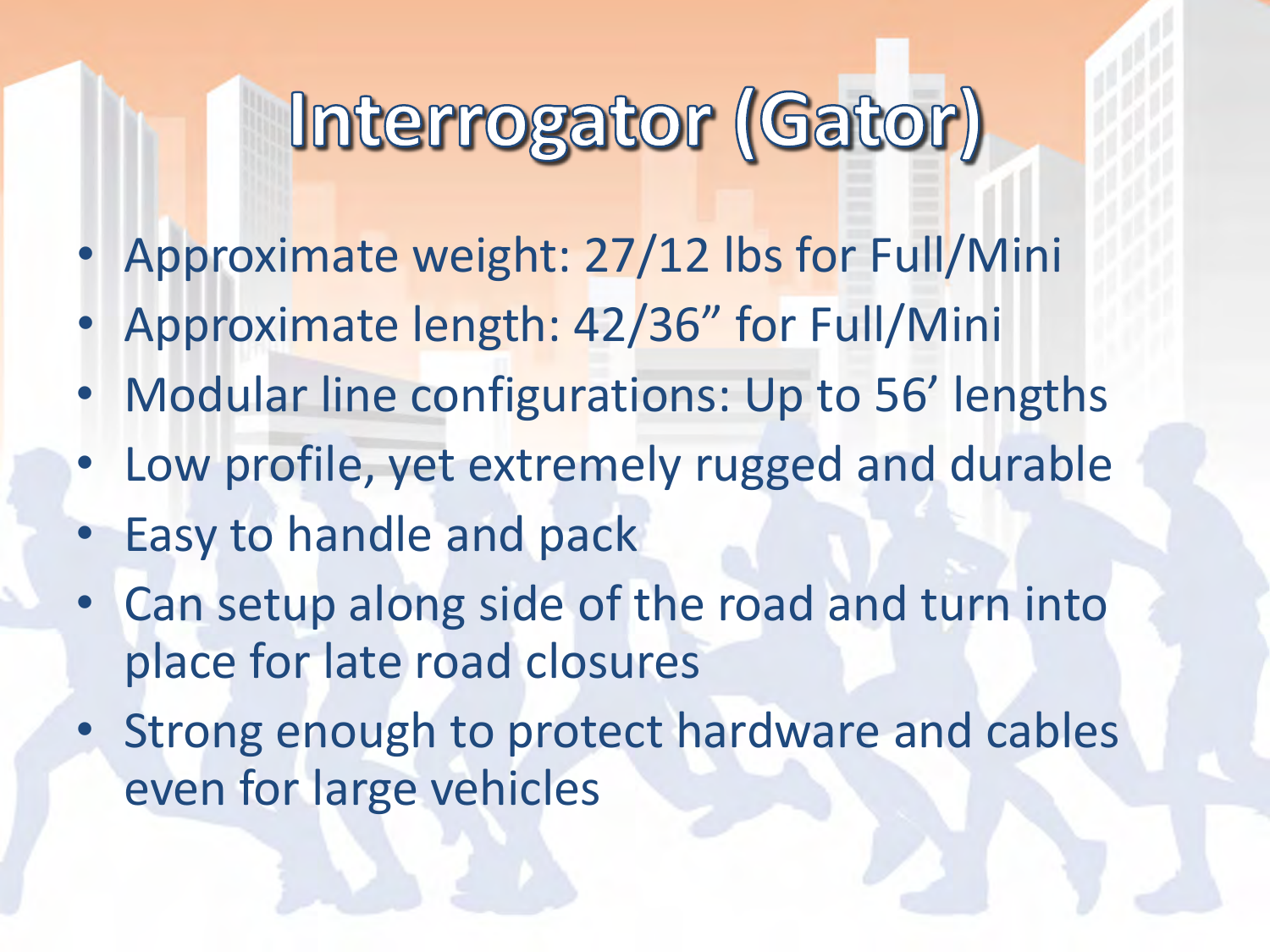 •Approximate weight: 27/12 lbs for Full/Mini •Approximate length: 42/36” for Full/Mini •Modular line configurations: Up to 56’ lengths •Low profile, yet extremely rugged and durable •Easy to handle and pack •Can setup along side of the road and turn into place for late road closures •Strong enough to protect hardware and cables even for large vehicles   