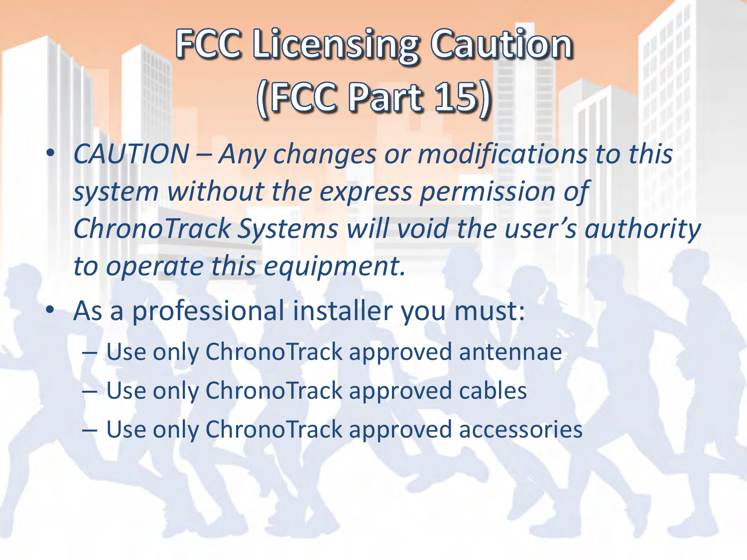 •CAUTION – Any changes or modifications to this system without the express permission of ChronoTrack Systems will void the user’s authority to operate this equipment. •As a professional installer you must: –Use only ChronoTrack approved antennae –Use only ChronoTrack approved cables –Use only ChronoTrack approved accessories 