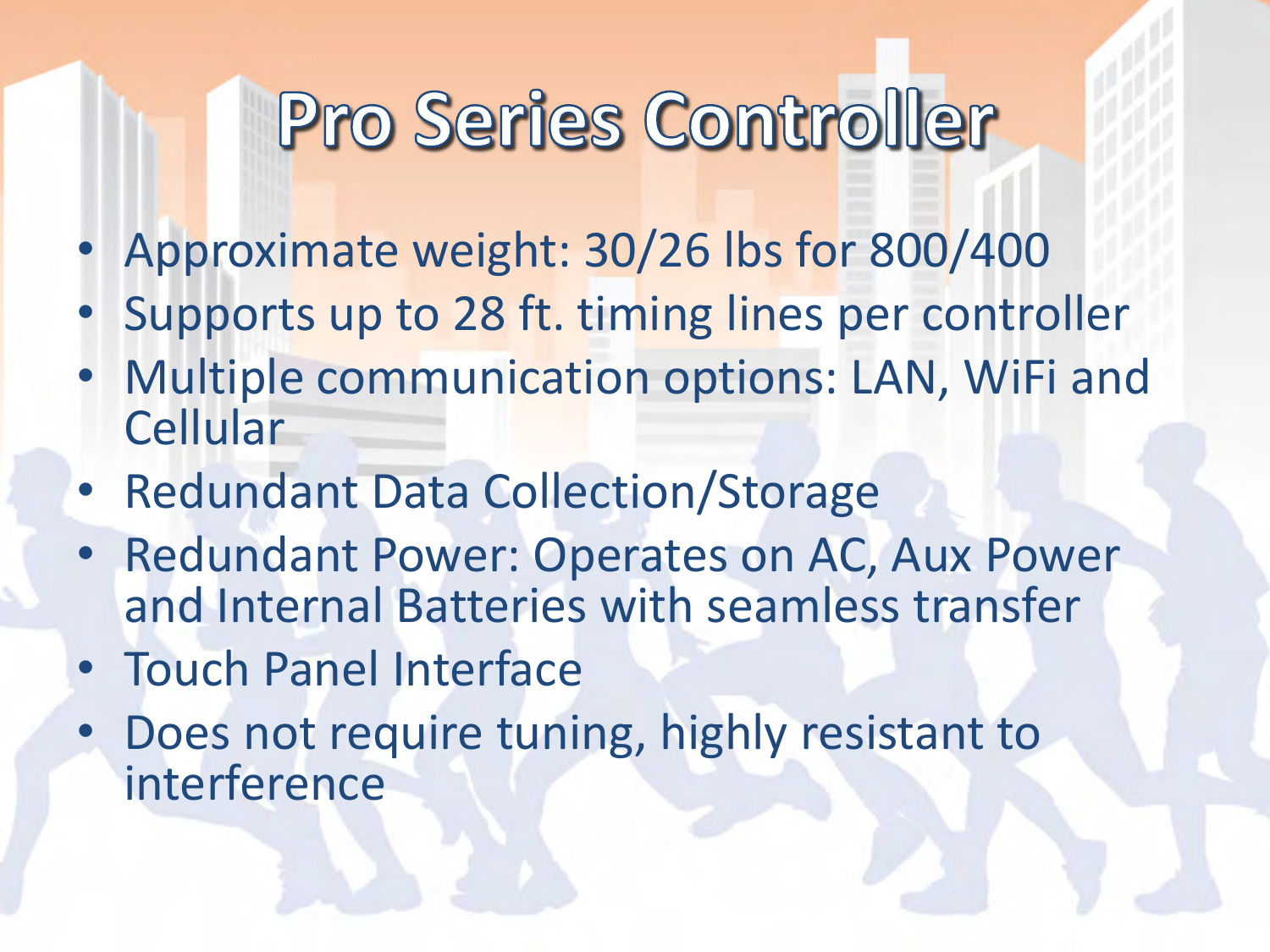 •Approximate weight: 30/26 lbs for 800/400 •Supports up to 28 ft. timing lines per controller •Multiple communication options: LAN, WiFi and Cellular •Redundant Data Collection/Storage •Redundant Power: Operates on AC, Aux Power and Internal Batteries with seamless transfer •Touch Panel Interface •Does not require tuning, highly resistant to interference  