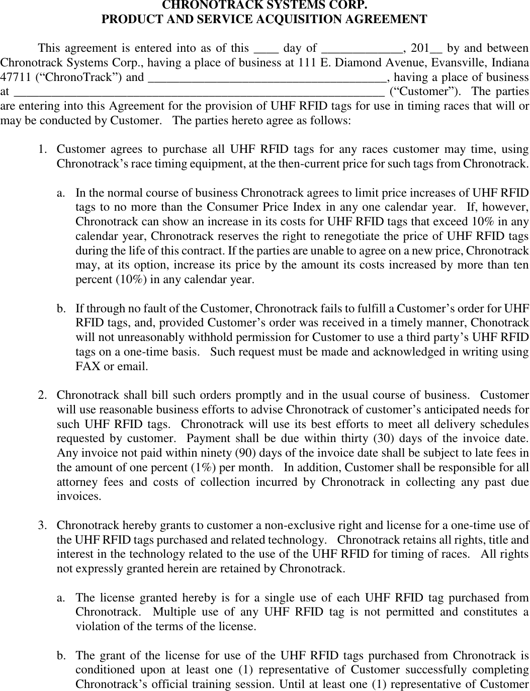 CHRONOTRACK SYSTEMS CORP. PRODUCT AND SERVICE ACQUISITION AGREEMENT   This agreement is entered into as of this ____ day of _____________, 201__ by and between Chronotrack Systems Corp., having a place of business at 111 E. Diamond Avenue, Evansville, Indiana 47711 (“ChronoTrack”) and ______________________________________, having a place of business at ___________________________________________________________ (“Customer”).    The parties are entering into this Agreement for the provision of UHF RFID tags for use in timing races that will or may be conducted by Customer.   The parties hereto agree as follows:    1.  Customer  agrees  to  purchase  all  UHF  RFID  tags  for  any races  customer  may  time,  using Chronotrack’s race timing equipment, at the then-current price for such tags from Chronotrack.  a. In the normal course of business Chronotrack agrees to limit price increases of UHF RFID tags to no more than the Consumer Price Index in any one calendar year.    If, however, Chronotrack can show an increase in its costs for UHF RFID tags that exceed 10% in any calendar year, Chronotrack reserves the right to renegotiate the price of UHF RFID tags during the life of this contract. If the parties are unable to agree on a new price, Chronotrack may, at its option, increase its price by the amount its costs increased by more than ten percent (10%) in any calendar year.     b. If through no fault of the Customer, Chronotrack fails to fulfill a Customer’s order for UHF RFID tags, and, provided Customer’s order was received in a timely manner, Chonotrack will not unreasonably withhold permission for Customer to use a third party’s UHF RFID tags on a one-time basis.    Such request must be made and acknowledged in writing using FAX or email.  2.  Chronotrack shall bill such orders promptly and in the usual course of business.   Customer will use reasonable business efforts to advise Chronotrack of customer’s anticipated needs for such UHF RFID tags.   Chronotrack will use its best efforts to meet all delivery schedules requested by customer.    Payment shall be due  within  thirty (30) days of the invoice date.  Any invoice not paid within ninety (90) days of the invoice date shall be subject to late fees in the amount of one percent (1%) per month.    In addition, Customer shall be responsible for all attorney  fees  and  costs  of  collection  incurred  by  Chronotrack  in  collecting  any  past  due invoices.     3.  Chronotrack hereby grants to customer a non-exclusive right and license for a one-time use of the UHF RFID tags purchased and related technology.  Chronotrack retains all rights, title and interest in the technology related to the use of the UHF RFID for timing of races.    All rights not expressly granted herein are retained by Chronotrack.  a. The license  granted  hereby is for a  single use  of  each UHF RFID tag purchased  from Chronotrack.    Multiple  use  of  any  UHF  RFID  tag  is  not  permitted  and  constitutes  a violation of the terms of the license.  b. The grant of the license for use of the UHF RFID tags purchased from Chronotrack is conditioned  upon  at  least  one  (1)  representative  of  Customer  successfully  completing Chronotrack’s official training session. Until at least one (1) representative of Customer 