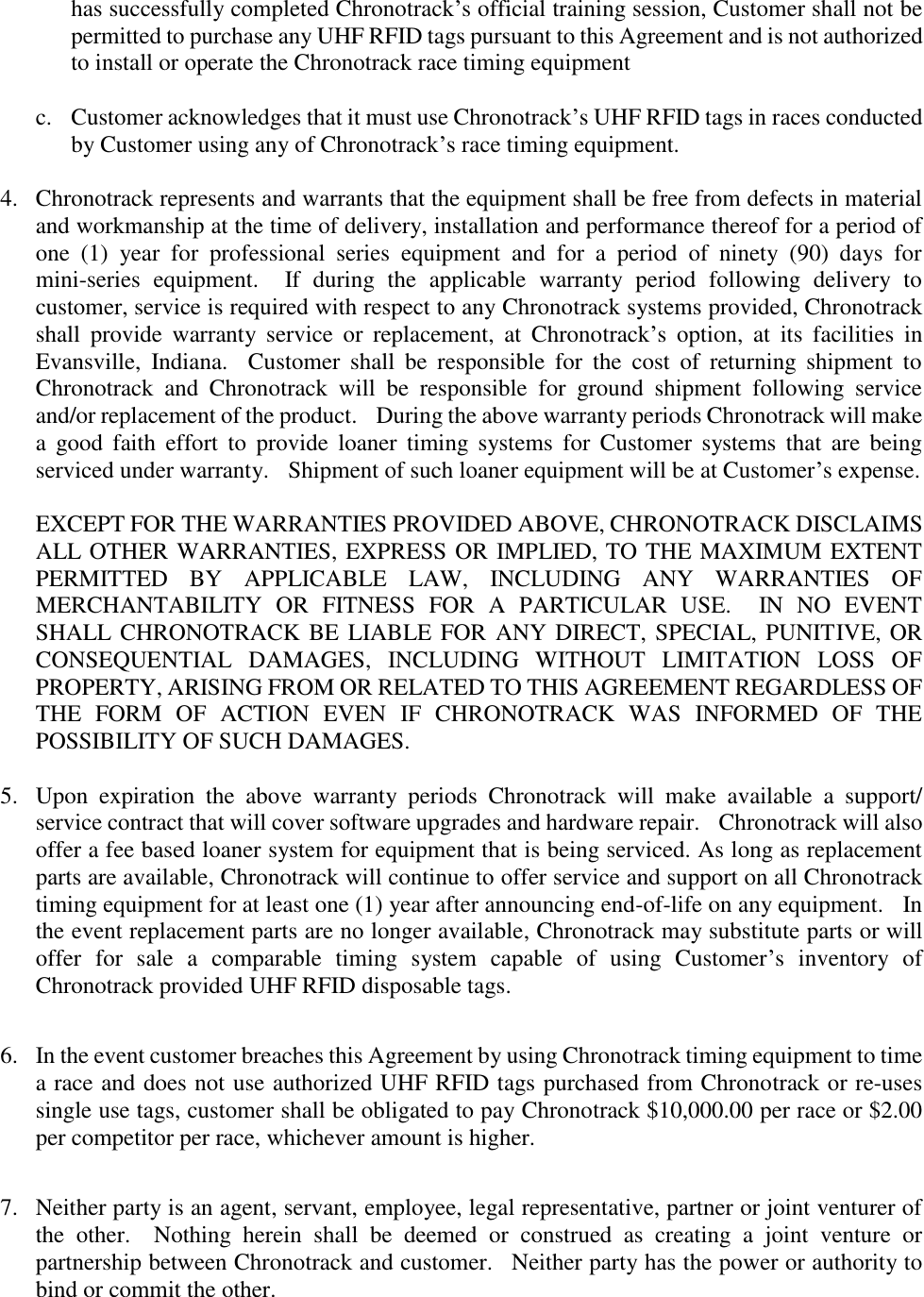 has successfully completed Chronotrack’s official training session, Customer shall not be permitted to purchase any UHF RFID tags pursuant to this Agreement and is not authorized to install or operate the Chronotrack race timing equipment  c. Customer acknowledges that it must use Chronotrack’s UHF RFID tags in races conducted by Customer using any of Chronotrack’s race timing equipment.  4.  Chronotrack represents and warrants that the equipment shall be free from defects in material and workmanship at the time of delivery, installation and performance thereof for a period of one  (1)  year  for  professional  series  equipment  and  for  a  period  of  ninety  (90)  days  for mini-series  equipment.    If  during  the  applicable  warranty  period  following  delivery  to customer, service is required with respect to any Chronotrack systems provided, Chronotrack shall  provide  warranty  service  or  replacement,  at  Chronotrack’s  option,  at  its  facilities  in Evansville,  Indiana.    Customer  shall  be  responsible  for  the  cost  of  returning  shipment  to Chronotrack  and  Chronotrack  will  be  responsible  for  ground  shipment  following  service and/or replacement of the product.  During the above warranty periods Chronotrack will make a  good  faith  effort  to  provide  loaner  timing  systems  for  Customer  systems  that  are  being serviced under warranty.  Shipment of such loaner equipment will be at Customer’s expense.    EXCEPT FOR THE WARRANTIES PROVIDED ABOVE, CHRONOTRACK DISCLAIMS ALL OTHER WARRANTIES, EXPRESS OR IMPLIED, TO THE MAXIMUM EXTENT PERMITTED  BY  APPLICABLE  LAW,  INCLUDING  ANY  WARRANTIES  OF MERCHANTABILITY  OR  FITNESS  FOR  A  PARTICULAR  USE.    IN  NO  EVENT SHALL CHRONOTRACK BE LIABLE FOR ANY DIRECT, SPECIAL, PUNITIVE, OR CONSEQUENTIAL  DAMAGES,  INCLUDING  WITHOUT  LIMITATION  LOSS  OF PROPERTY, ARISING FROM OR RELATED TO THIS AGREEMENT REGARDLESS OF THE  FORM  OF  ACTION  EVEN  IF  CHRONOTRACK  WAS  INFORMED  OF  THE POSSIBILITY OF SUCH DAMAGES.    5.  Upon  expiration  the  above  warranty  periods  Chronotrack  will  make  available  a  support/ service contract that will cover software upgrades and hardware repair.    Chronotrack will also offer a fee based loaner system for equipment that is being serviced. As long as replacement parts are available, Chronotrack will continue to offer service and support on all Chronotrack timing equipment for at least one (1) year after announcing end-of-life on any equipment.    In the event replacement parts are no longer available, Chronotrack may substitute parts or will offer  for  sale  a  comparable  timing  system  capable  of  using  Customer’s  inventory  of Chronotrack provided UHF RFID disposable tags.  6.  In the event customer breaches this Agreement by using Chronotrack timing equipment to time a race and does not use authorized UHF RFID tags purchased from Chronotrack or re-uses single use tags, customer shall be obligated to pay Chronotrack $10,000.00 per race or $2.00 per competitor per race, whichever amount is higher.  7.  Neither party is an agent, servant, employee, legal representative, partner or joint venturer of the  other.    Nothing  herein  shall  be  deemed  or  construed  as  creating  a  joint  venture  or partnership between Chronotrack and customer.    Neither party has the power or authority to bind or commit the other. 