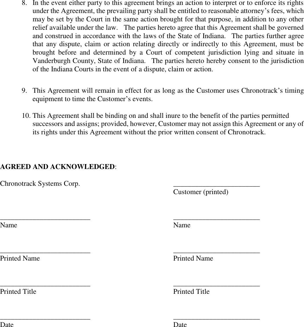  8.  In the event either party to this agreement brings an action to interpret or to enforce its rights under the Agreement, the prevailing party shall be entitled to reasonable attorney’s fees, which may be set by the Court in the same action brought for that purpose, in addition to any other relief available under the law.   The parties hereto agree that this Agreement shall be governed and construed in accordance with the laws of the State of Indiana.  The parties further agree that any dispute, claim  or  action relating directly or indirectly to this Agreement, must  be brought  before  and  determined  by  a  Court  of  competent  jurisdiction  lying  and  situate  in Vanderburgh County, State of Indiana.    The parties hereto hereby consent to the jurisdiction of the Indiana Courts in the event of a dispute, claim or action.  9.  This Agreement will remain in effect for as long as the Customer uses Chronotrack’s timing equipment to time the Customer’s events.    10. This Agreement shall be binding on and shall inure to the benefit of the parties permitted successors and assigns; provided, however, Customer may not assign this Agreement or any of its rights under this Agreement without the prior written consent of Chronotrack.        AGREED AND ACKNOWLEDGED:      Chronotrack Systems Corp.    ________________________    Customer (printed)         _________________________           ________________________   Name                         Name         _________________________           ________________________   Printed Name                     Printed Name        _________________________           ________________________   Printed Title                     Printed Title         _________________________          ________________________   Date                         Date     