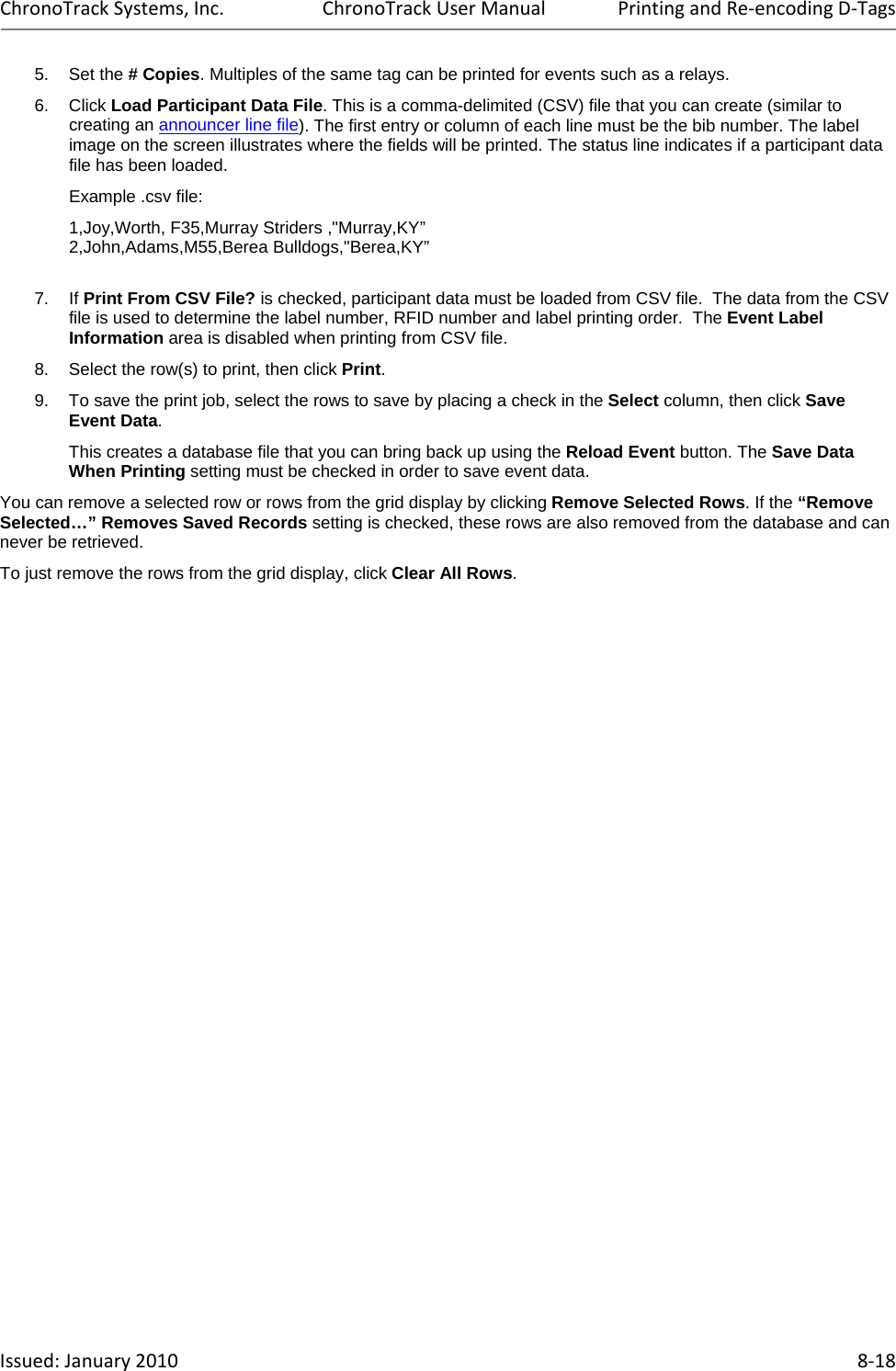 ChronoTrackSystems,Inc.ChronoTrackUserManualPrintingandRe‐encodingD‐TagsIssued:January2010 8‐185. Set the # Copies. Multiples of the same tag can be printed for events such as a relays. 6. Click Load Participant Data File. This is a comma-delimited (CSV) file that you can create (similar to creating an announcer line file). The first entry or column of each line must be the bib number. The label image on the screen illustrates where the fields will be printed. The status line indicates if a participant data file has been loaded.   Example .csv file:  1,Joy,Worth, F35,Murray Striders ,&quot;Murray,KY”     2,John,Adams,M55,Berea Bulldogs,&quot;Berea,KY”   7. If Print From CSV File? is checked, participant data must be loaded from CSV file.  The data from the CSV file is used to determine the label number, RFID number and label printing order.  The Event Label Information area is disabled when printing from CSV file. 8.  Select the row(s) to print, then click Print. 9.  To save the print job, select the rows to save by placing a check in the Select column, then click Save Event Data.  This creates a database file that you can bring back up using the Reload Event button. The Save Data When Printing setting must be checked in order to save event data. You can remove a selected row or rows from the grid display by clicking Remove Selected Rows. If the “Remove Selected…” Removes Saved Records setting is checked, these rows are also removed from the database and can never be retrieved. To just remove the rows from the grid display, click Clear All Rows. 