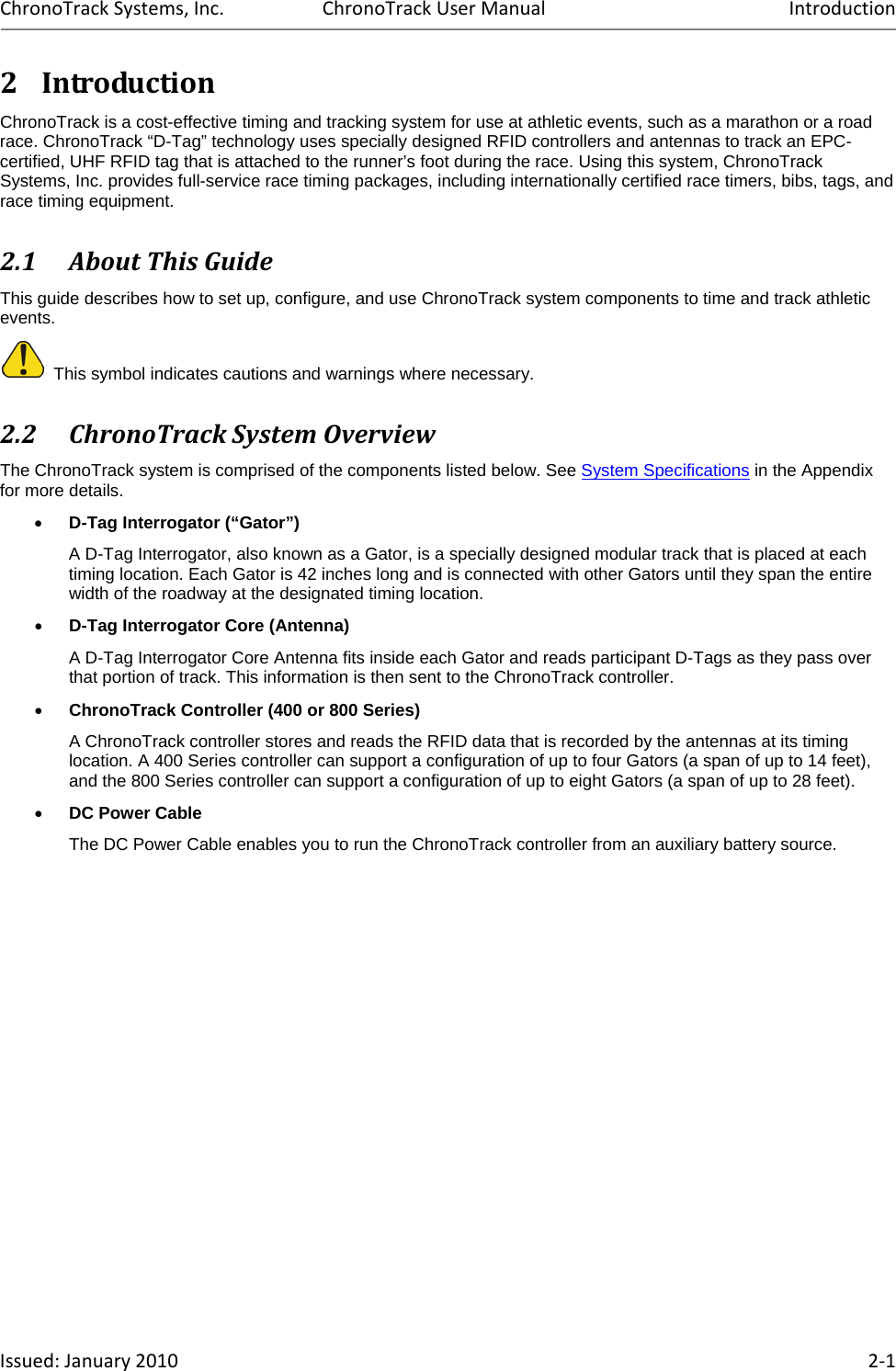 ChronoTrackSystems,Inc.ChronoTrackUserManualIntroductionIssued:January2010 2‐12 IntroductionChronoTrack is a cost-effective timing and tracking system for use at athletic events, such as a marathon or a road race. ChronoTrack “D-Tag” technology uses specially designed RFID controllers and antennas to track an EPC-certified, UHF RFID tag that is attached to the runner’s foot during the race. Using this system, ChronoTrack Systems, Inc. provides full-service race timing packages, including internationally certified race timers, bibs, tags, and race timing equipment. 2.1 AboutThisGuideThis guide describes how to set up, configure, and use ChronoTrack system components to time and track athletic events.   This symbol indicates cautions and warnings where necessary.  2.2 ChronoTrackSystemOverviewThe ChronoTrack system is comprised of the components listed below. See System Specifications in the Appendix for more details.  D-Tag Interrogator (“Gator”)  A D-Tag Interrogator, also known as a Gator, is a specially designed modular track that is placed at each timing location. Each Gator is 42 inches long and is connected with other Gators until they span the entire width of the roadway at the designated timing location.  D-Tag Interrogator Core (Antenna) A D-Tag Interrogator Core Antenna fits inside each Gator and reads participant D-Tags as they pass over that portion of track. This information is then sent to the ChronoTrack controller.  ChronoTrack Controller (400 or 800 Series)  A ChronoTrack controller stores and reads the RFID data that is recorded by the antennas at its timing location. A 400 Series controller can support a configuration of up to four Gators (a span of up to 14 feet), and the 800 Series controller can support a configuration of up to eight Gators (a span of up to 28 feet).  DC Power Cable The DC Power Cable enables you to run the ChronoTrack controller from an auxiliary battery source. 