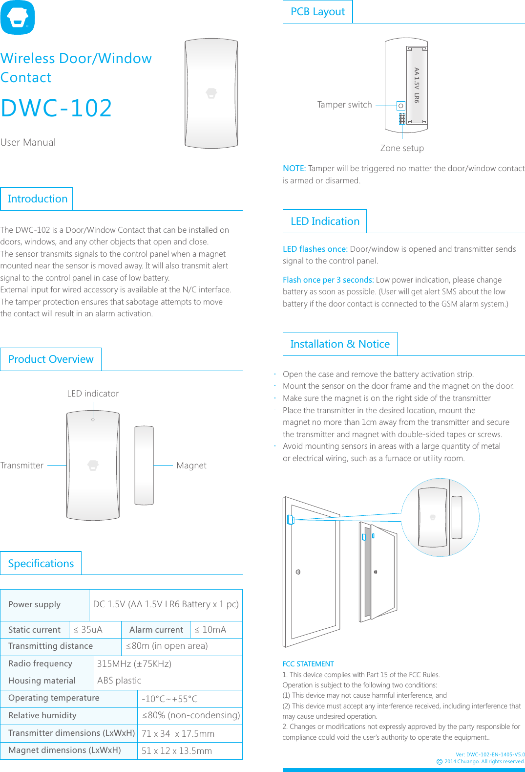 DWC-102User ManualWireless Door/Window ContactPCB LayoutTamper switchZone setupInstallation &amp; NoticeOpen the case and remove the battery activation strip.Mount the sensor on the door frame and the magnet on the door. Make sure the magnet is on the right side of the transmitterPlace the transmitter in the desired location, mount the magnet no more than 1cm away from the transmitter and secure the transmitter and magnet with double-sided tapes or screws. Avoid mounting sensors in areas with a large quantity of metal or electrical wiring, such as a furnace or utility room.The DWC-102 is a Door/Window Contact that can be installed on doors, windows, and any other objects that open and close. The sensor transmits signals to the control panel when a magnet mounted near the sensor is moved away. It will also transmit alert signal to the control panel in case of low battery.External input for wired accessory is available at the N/C interface.The tamper protection ensures that sabotage attempts to movethe contact will result in an alarm activation.IntroductionProduct OverviewTransmitter MagnetLED indicatorSpecifications-10&deg;C~+55&deg;C71 x 34  x 17.5mm51 x 12 x 13.5mmDC 1.5V (AA 1.5V LR6 Battery x 1 pc)315MHz (&plusmn;75KHz) &le; 35uA &le; 10mAPower supplyStatic current Alarm currentTransmitting distanceRadio frequencyHousing material ABS plasticOperating temperatureTransmitter dimensions (LxWxH)Magnet dimensions (LxWxH)Relative humidity &le;80% (non-condensing)&le;80m (in open area)AA 1.5V  LR6LED IndicationLED flashes once: Door/window is opened and transmitter sends signal to the control panel. Flash once per 3 seconds: Low power indication, please change battery as soon as possible. (User will get alert SMS about the low battery if the door contact is connected to the GSM alarm system.) Ver: DWC-102-EN-1405-V5.02014 Chuango. All rights reserved.NOTE: Tamper will be triggered no matter the door/window contact is armed or disarmed.FCC STATEMENT1. This device complies with Part 15 of the FCC Rules.Operation is subject to the following two conditions:(1) This device may not cause harmful interference, and(2) This device must accept any interference received, including interference that may cause undesired operation.2. Changes or modifications not expressly approved by the party responsible for compliance could void the user's authority to operate the equipment..
