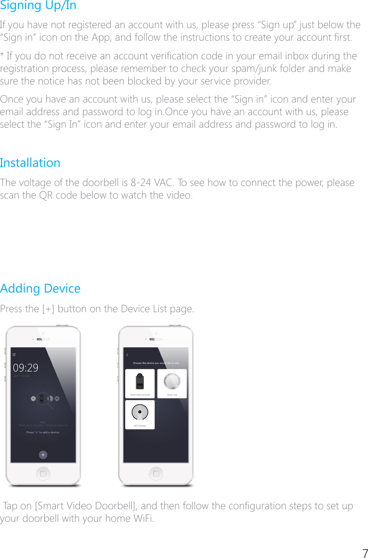 6 7Signing Up/InIf you have not registered an account with us, please press &ldquo;Sign up&rdquo; just below the &ldquo;Sign in&rdquo; icon on the App, and follow the instructions to create your account rst.* If you do not receive an account verication code in your email inbox during the registration process, please remember to check your spam/junk folder and make sure the notice has not been blocked by your service provider.Once you have an account with us, please select the &ldquo;Sign in&rdquo; icon and enter your email address and password to log in.Once you have an account with us, please select the &ldquo;Sign In&rdquo; icon and enter your email address and password to log in.InstallationThe voltage of the doorbell is 8�24 VAC. To see how to connect the power, please scan the QR code below to watch the video.Adding DevicePress the [+] button on the Device List page. Tap on [Smart Video Doorbell], and then follow the conguration steps to set up your doorbell with your home WiFi.