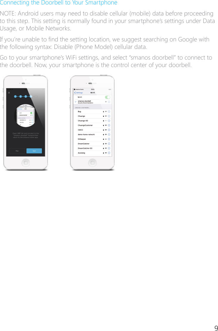 8 9Connecting the Doorbell to Your SmartphoneNOTE: Android users may need to disable cellular (mobile) data before proceeding to this step. This setting is normally found in your smartphone&rsquo;s settings under Data Usage, or Mobile Networks.If you&rsquo;re unable to nd the setting location, we suggest searching on Google with the following syntax: Disable (Phone Model) cellular data.Go to your smartphone&rsquo;s WiFi settings, and select &ldquo;smanos doorbell&rdquo; to connect to the doorbell. Now, your smartphone is the control center of your doorbell.