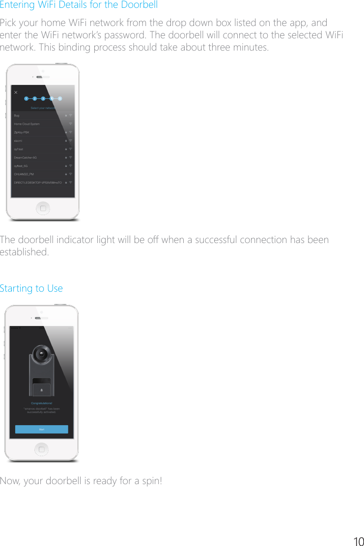10Entering WiFi Details for the DoorbellPick your home WiFi network from the drop down box listed on the app, and enter the WiFi network&rsquo;s password. The doorbell will connect to the selected WiFi network. This binding process should take about three minutes.The doorbell indicator light will be off when a successful connection has been established.Starting to UseNow, your doorbell is ready for a spin!