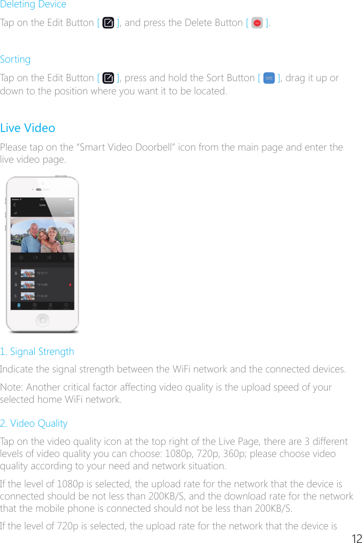 12Deleting DeviceTap on the Edit Button [   ], and press the Delete Button [   ]. SortingTap on the Edit Button [   ], press and hold the Sort Button [   ], drag it up or down to the position where you want it to be located.Live VideoPlease tap on the &ldquo;Smart Video Doorbell&rdquo; icon from the main page and enter the live video page.1. Signal StrengthIndicate the signal strength between the WiFi network and the connected devices.Note: Another critical factor affecting video quality is the upload speed of your selected home WiFi network.2. Video QualityTap on the video quality icon at the top right of the Live Page, there are 3 different levels of video quality you can choose: 1080p, 720p, 360p; please choose video quality according to your need and network situation.If the level of 1080p is selected, the upload rate for the network that the device is connected should be not less than 200KB/S, and the download rate for the network that the mobile phone is connected should not be less than 200KB/S.If the level of 720p is selected, the upload rate for the network that the device is 