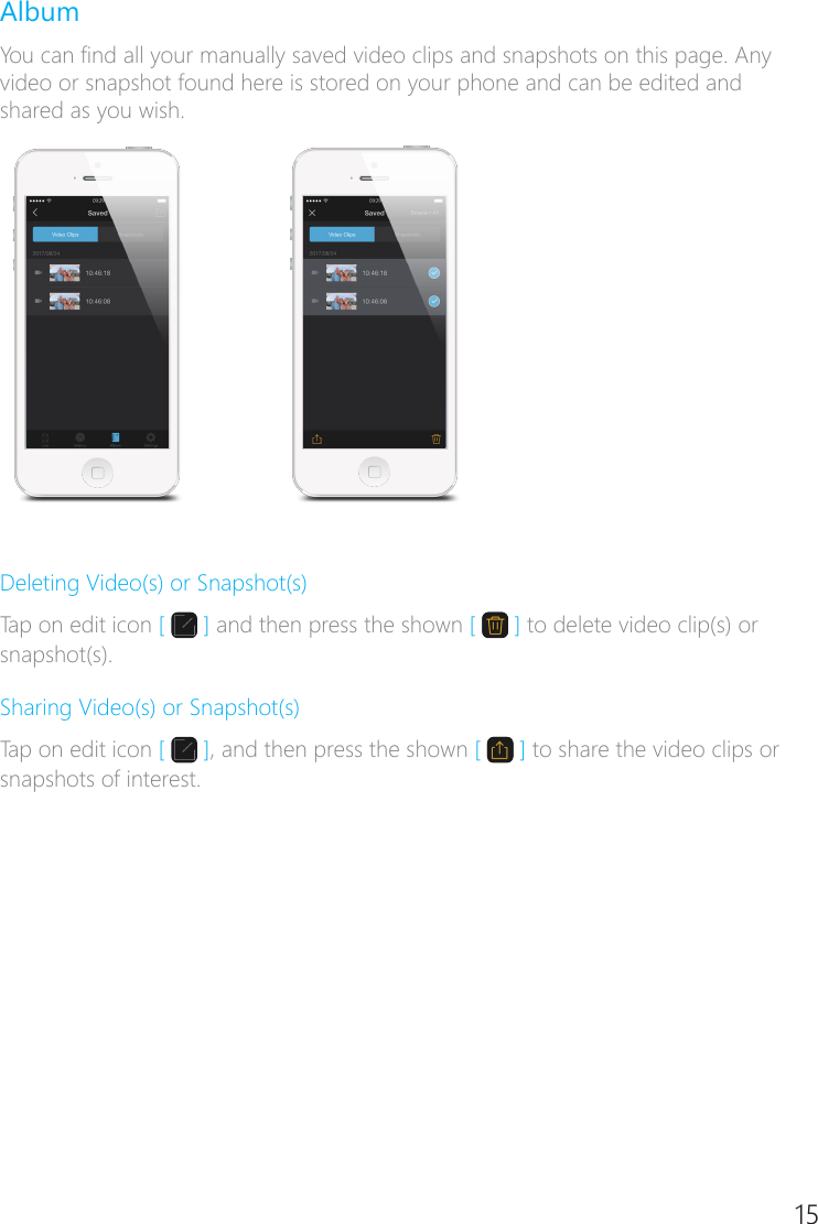 14 15AlbumYou can nd all your manually saved video clips and snapshots on this page. Any video or snapshot found here is stored on your phone and can be edited and shared as you wish.Deleting Video(s) or Snapshot(s)Tap on edit icon [   ] and then press the shown [   ] to delete video clip(s) or snapshot(s).Sharing Video(s) or Snapshot(s)Tap on edit icon [   ], and then press the shown [   ] to share the video clips or snapshots of interest.