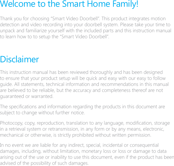 Welcome to the Smart Home Family!Thank you for choosing &ldquo;Smart Video Doorbell&rdquo;. This product integrates motion detection and video recording into your doorbell system. Please take your time to unpack and familiarize yourself with the included parts and this instruction manual to learn how to to setup the &ldquo;Smart Video Doorbell&rdquo;.DisclaimerThis instruction manual has been reviewed thoroughly and has been designed to ensure that your product setup will be quick and easy with our easy to follow guide. All statements, technical information and recommendations in this manual are believed to be reliable, but the accuracy and completeness thereof are not guaranteed or warranted.The specications and information regarding the products in this document are subject to change without further notice.Photocopy, copy, reproduction, translation to any language, modication, storage in a retrieval system or retransmission, in any form or by any means, electronic, mechanical or otherwise, is strictly prohibited without written permission.In no event we are liable for any indirect, special, incidental or consequential damages, including, without limitation, monetary loss or loss or damage to data arising out of the use or inability to use this document, even if the product has been advised of the possibility of such damages.